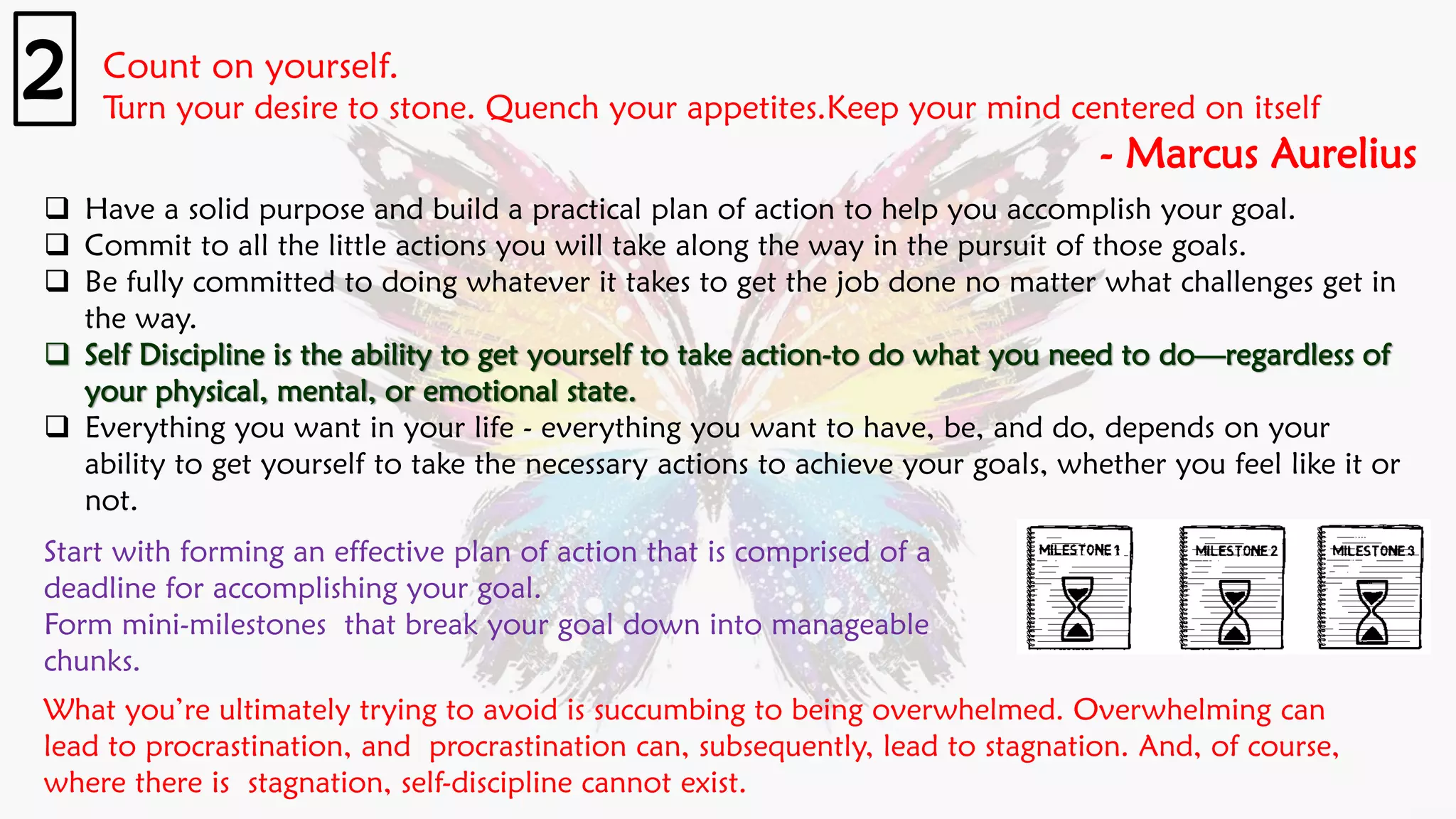 Count on yourself.
Turn your desire to stone. Quench your appetites.Keep your mind centered on itself
- Marcus Aurelius
2
❑ Have a solid purpose and build a practical plan of action to help you accomplish your goal.
❑ Commit to all the little actions you will take along the way in the pursuit of those goals.
❑ Be fully committed to doing whatever it takes to get the job done no matter what challenges get in
the way.
❑ Self Discipline is the ability to get yourself to take action-to do what you need to do—regardless of
your physical, mental, or emotional state.
❑ Everything you want in your life - everything you want to have, be, and do, depends on your
ability to get yourself to take the necessary actions to achieve your goals, whether you feel like it or
not.
Start with forming an effective plan of action that is comprised of a
deadline for accomplishing your goal.
Form mini-milestones that break your goal down into manageable
chunks.
What you’re ultimately trying to avoid is succumbing to being overwhelmed. Overwhelming can
lead to procrastination, and procrastination can, subsequently, lead to stagnation. And, of course,
where there is stagnation, self-discipline cannot exist.
 