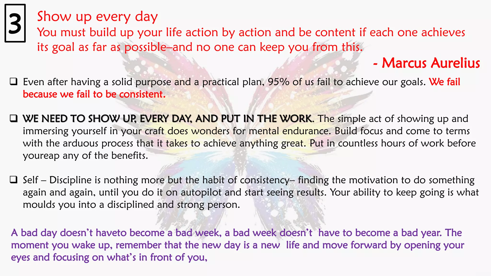 Show up every day
You must build up your life action by action and be content if each one achieves
its goal as far as possible–and no one can keep you from this.
- Marcus Aurelius
3
❑ Even after having a solid purpose and a practical plan, 95% of us fail to achieve our goals. We fail
because we fail to be consistent.
❑ WE NEED TO SHOW UP, EVERY DAY, AND PUT IN THE WORK. The simple act of showing up and
immersing yourself in your craft does wonders for mental endurance. Build focus and come to terms
with the arduous process that it takes to achieve anything great. Put in countless hours of work before
youreap any of the benefits.
❑ Self – Discipline is nothing more but the habit of consistency– finding the motivation to do something
again and again, until you do it on autopilot and start seeing results. Your ability to keep going is what
moulds you into a disciplined and strong person.
A bad day doesn’t haveto become a bad week, a bad week doesn’t have to become a bad year. The
moment you wake up, remember that the new day is a new life and move forward by opening your
eyes and focusing on what’s in front of you,
 