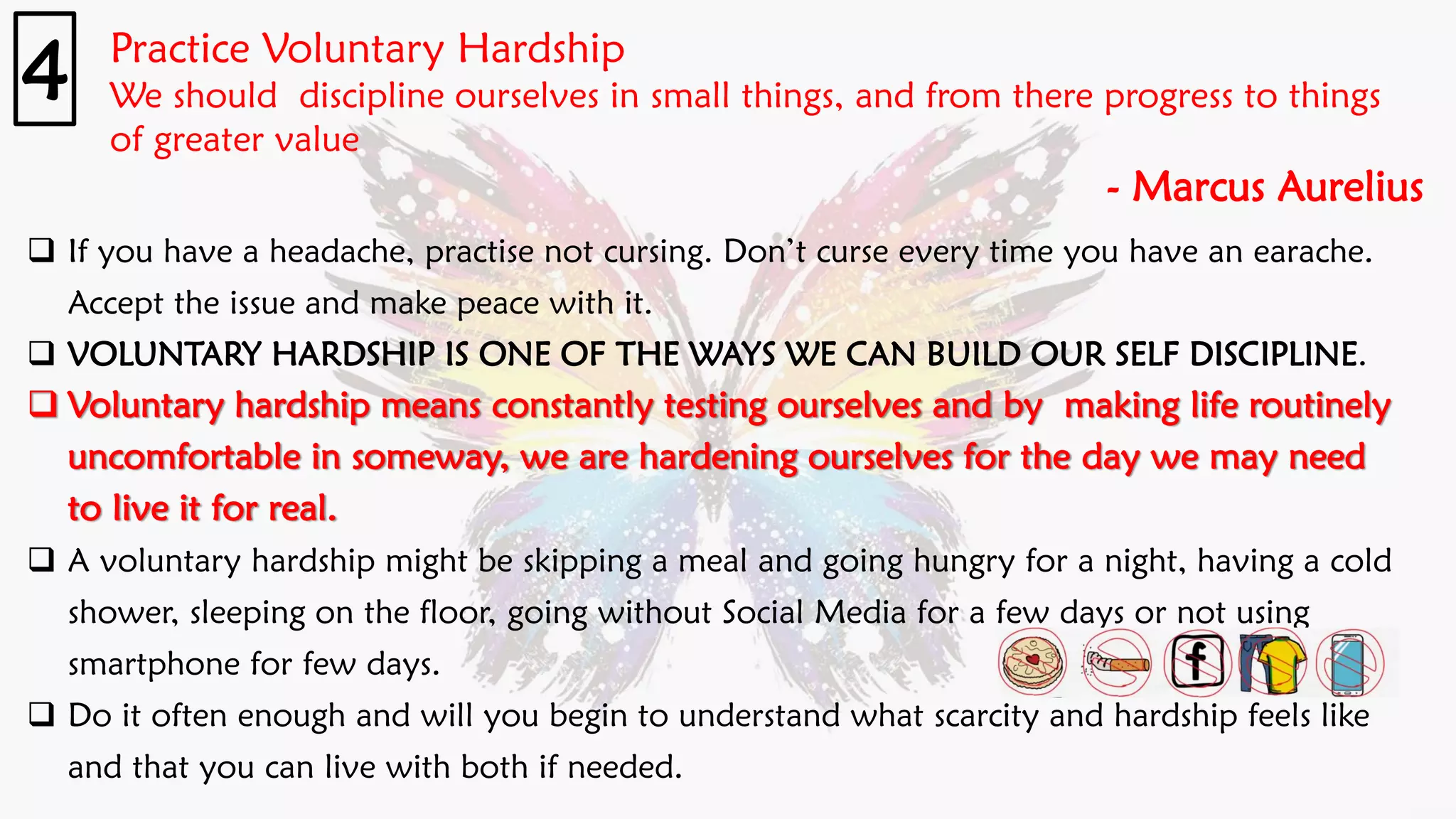 Practice Voluntary Hardship
We should discipline ourselves in small things, and from there progress to things
of greater value
- Marcus Aurelius
4
❑ If you have a headache, practise not cursing. Don’t curse every time you have an earache.
Accept the issue and make peace with it.
❑ VOLUNTARY HARDSHIP IS ONE OF THE WAYS WE CAN BUILD OUR SELF DISCIPLINE.
❑ Voluntary hardship means constantly testing ourselves and by making life routinely
uncomfortable in someway, we are hardening ourselves for the day we may need
to live it for real.
❑ A voluntary hardship might be skipping a meal and going hungry for a night, having a cold
shower, sleeping on the floor, going without Social Media for a few days or not using
smartphone for few days.
❑ Do it often enough and will you begin to understand what scarcity and hardship feels like
and that you can live with both if needed.
 