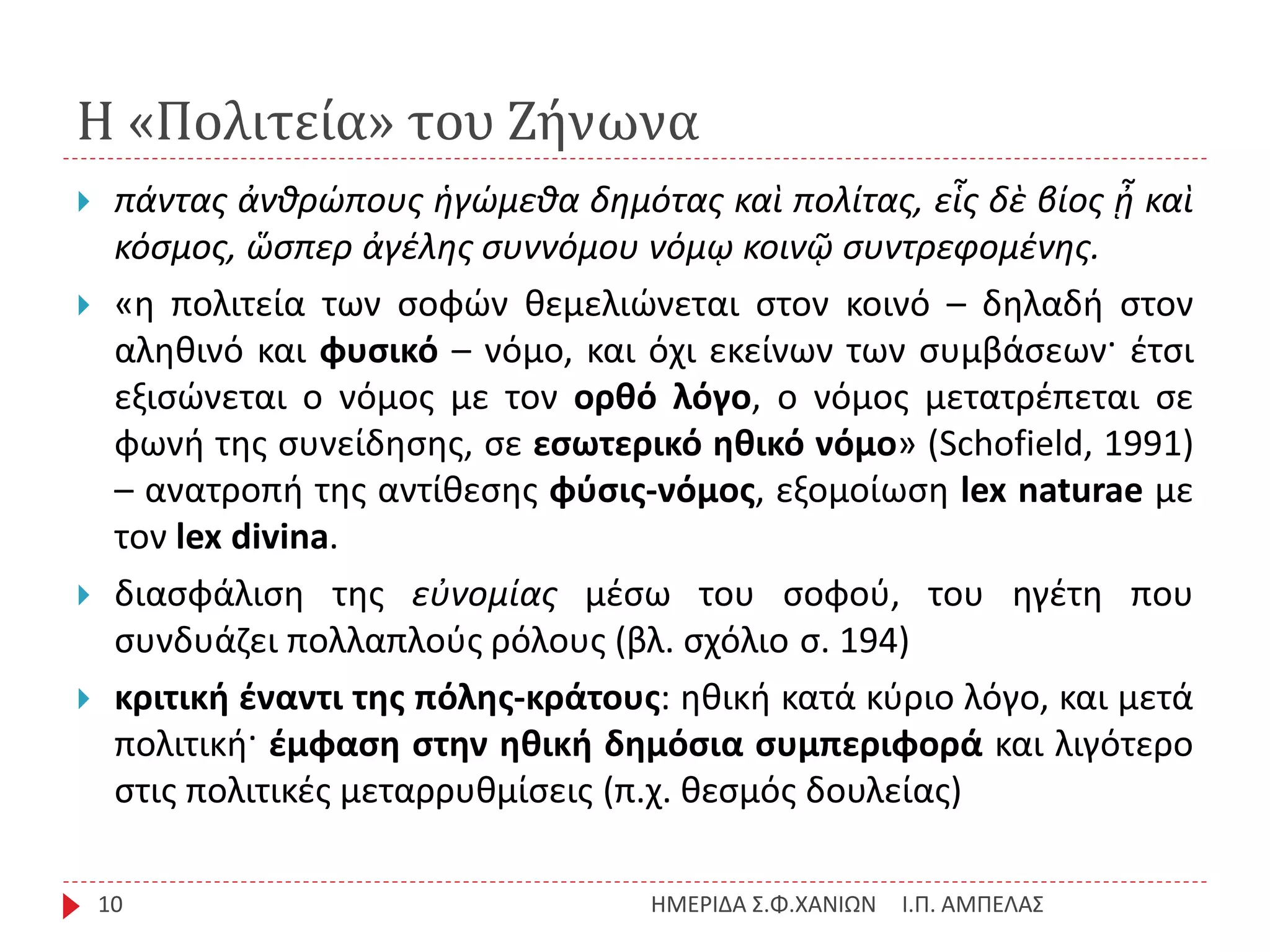 Η «Πολιτεία» του Ζήνωνα
Ι.Π. ΑΜΠΕΛΑΣΗΜΕΡΙΔΑ Σ.Φ.ΧΑΝΙΩΝ10
 πάντας ἀνθρώπους ἡγώμεθα δημότας καὶ πολίτας, εἷς δὲ βίος ᾖ καὶ
κόσμος, ὥσπερ ἀγέλης συννόμου νόμῳ κοινῷ συντρεφομένης.
 «η πολιτεία των σοφών θεμελιώνεται στον κοινό – δηλαδή στον
αληθινό και φυσικό – νόμο, και όχι εκείνων των συμβάσεων· έτσι
εξισώνεται ο νόμος με τον ορθό λόγο, ο νόμος μετατρέπεται σε
φωνή της συνείδησης, σε εσωτερικό ηθικό νόμο» (Schofield, 1991)
– ανατροπή της αντίθεσης φύσις-νόμος, εξομοίωση lex naturae με
τον lex divina.
 διασφάλιση της εὐνομίας μέσω του σοφού, του ηγέτη που
συνδυάζει πολλαπλούς ρόλους (βλ. σχόλιο σ. 194)
 κριτική έναντι της πόλης-κράτους: ηθική κατά κύριο λόγο, και μετά
πολιτική· έμφαση στην ηθική δημόσια συμπεριφορά και λιγότερο
στις πολιτικές μεταρρυθμίσεις (π.χ. θεσμός δουλείας)
 