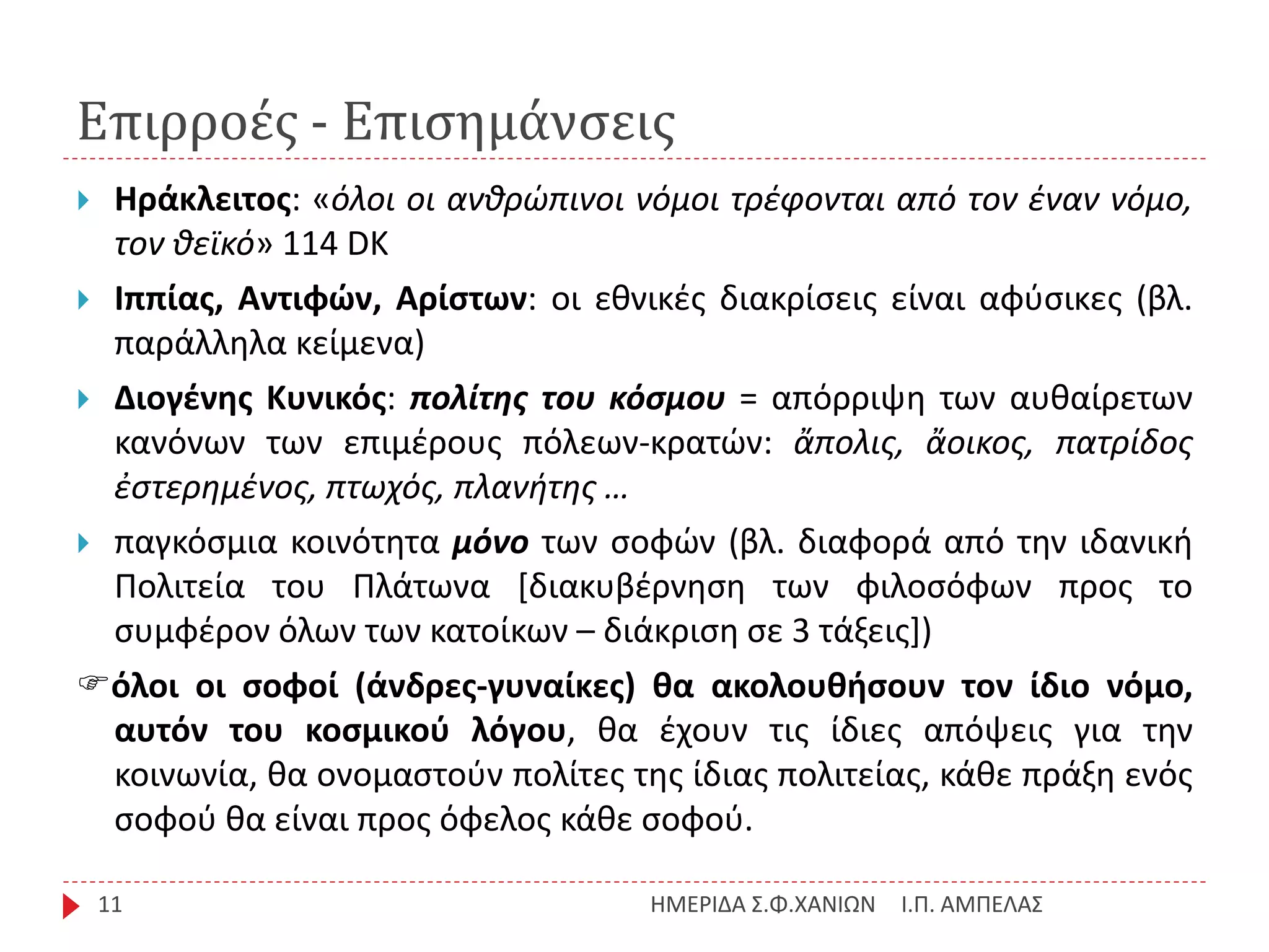 Επιρροές - Επισημάνσεις
Ι.Π. ΑΜΠΕΛΑΣΗΜΕΡΙΔΑ Σ.Φ.ΧΑΝΙΩΝ11
 Ηράκλειτος: «όλοι οι ανθρώπινοι νόμοι τρέφονται από τον έναν νόμο,
τον θεϊκό» 114 DK
 Ιππίας, Αντιφών, Αρίστων: οι εθνικές διακρίσεις είναι αφύσικες (βλ.
παράλληλα κείμενα)
 Διογένης Κυνικός: πολίτης του κόσμου = απόρριψη των αυθαίρετων
κανόνων των επιμέρους πόλεων-κρατών: ἄπολις, ἄοικος, πατρίδος
ἐστερημένος, πτωχός, πλανήτης …
 παγκόσμια κοινότητα μόνο των σοφών (βλ. διαφορά από την ιδανική
Πολιτεία του Πλάτωνα [διακυβέρνηση των φιλοσόφων προς το
συμφέρον όλων των κατοίκων – διάκριση σε 3 τάξεις])
όλοι οι σοφοί (άνδρες-γυναίκες) θα ακολουθήσουν τον ίδιο νόμο,
αυτόν του κοσμικού λόγου, θα έχουν τις ίδιες απόψεις για την
κοινωνία, θα ονομαστούν πολίτες της ίδιας πολιτείας, κάθε πράξη ενός
σοφού θα είναι προς όφελος κάθε σοφού.
 