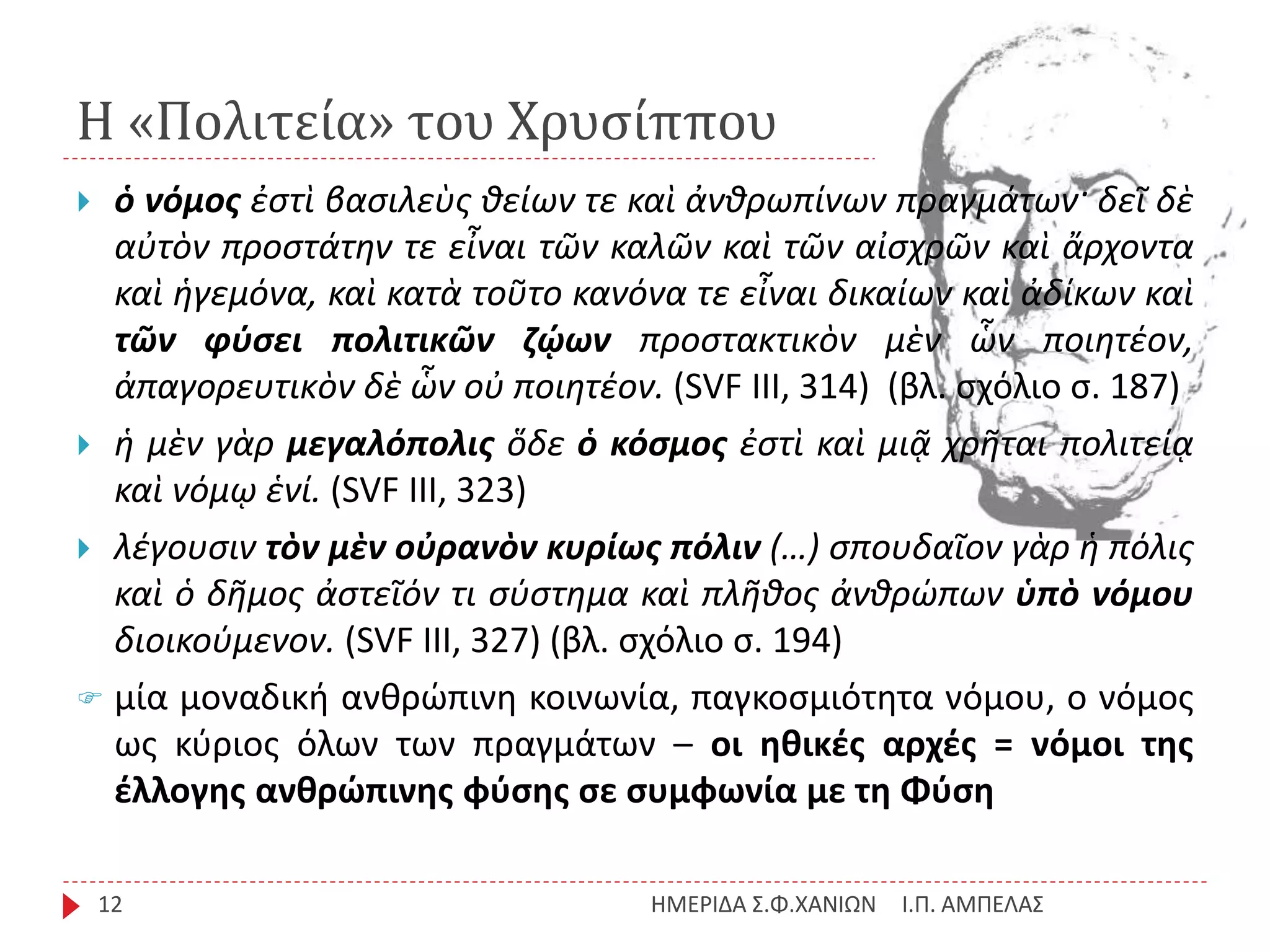 Η «Πολιτεία» του Χρυσίππου
Ι.Π. ΑΜΠΕΛΑΣΗΜΕΡΙΔΑ Σ.Φ.ΧΑΝΙΩΝ12
 ὁ νόμος ἐστὶ βασιλεὺς θείων τε καὶ ἀνθρωπίνων πραγμάτων· δεῖ δὲ
αὐτὸν προστάτην τε εἶναι τῶν καλῶν καὶ τῶν αἰσχρῶν καὶ ἄρχοντα
καὶ ἡγεμόνα, καὶ κατὰ τοῦτο κανόνα τε εἶναι δικαίων καὶ ἀδίκων καὶ
τῶν φύσει πολιτικῶν ζῴων προστακτικὸν μὲν ὧν ποιητέον,
ἀπαγορευτικὸν δὲ ὧν οὐ ποιητέον. (SVF III, 314) (βλ. σχόλιο σ. 187)
 ἡ μὲν γὰρ μεγαλόπολις ὅδε ὁ κόσμος ἐστὶ καὶ μιᾷ χρῆται πολιτείᾳ
καὶ νόμῳ ἑνί. (SVF III, 323)
 λέγουσιν τὸν μὲν οὐρανὸν κυρίως πόλιν (…) σπουδαῖον γὰρ ἡ πόλις
καὶ ὁ δῆμος ἀστεῖόν τι σύστημα καὶ πλῆθος ἀνθρώπων ὑπὸ νόμου
διοικούμενον. (SVF III, 327) (βλ. σχόλιο σ. 194)
 μία μοναδική ανθρώπινη κοινωνία, παγκοσμιότητα νόμου, ο νόμος
ως κύριος όλων των πραγμάτων – οι ηθικές αρχές = νόμοι της
έλλογης ανθρώπινης φύσης σε συμφωνία με τη Φύση
 