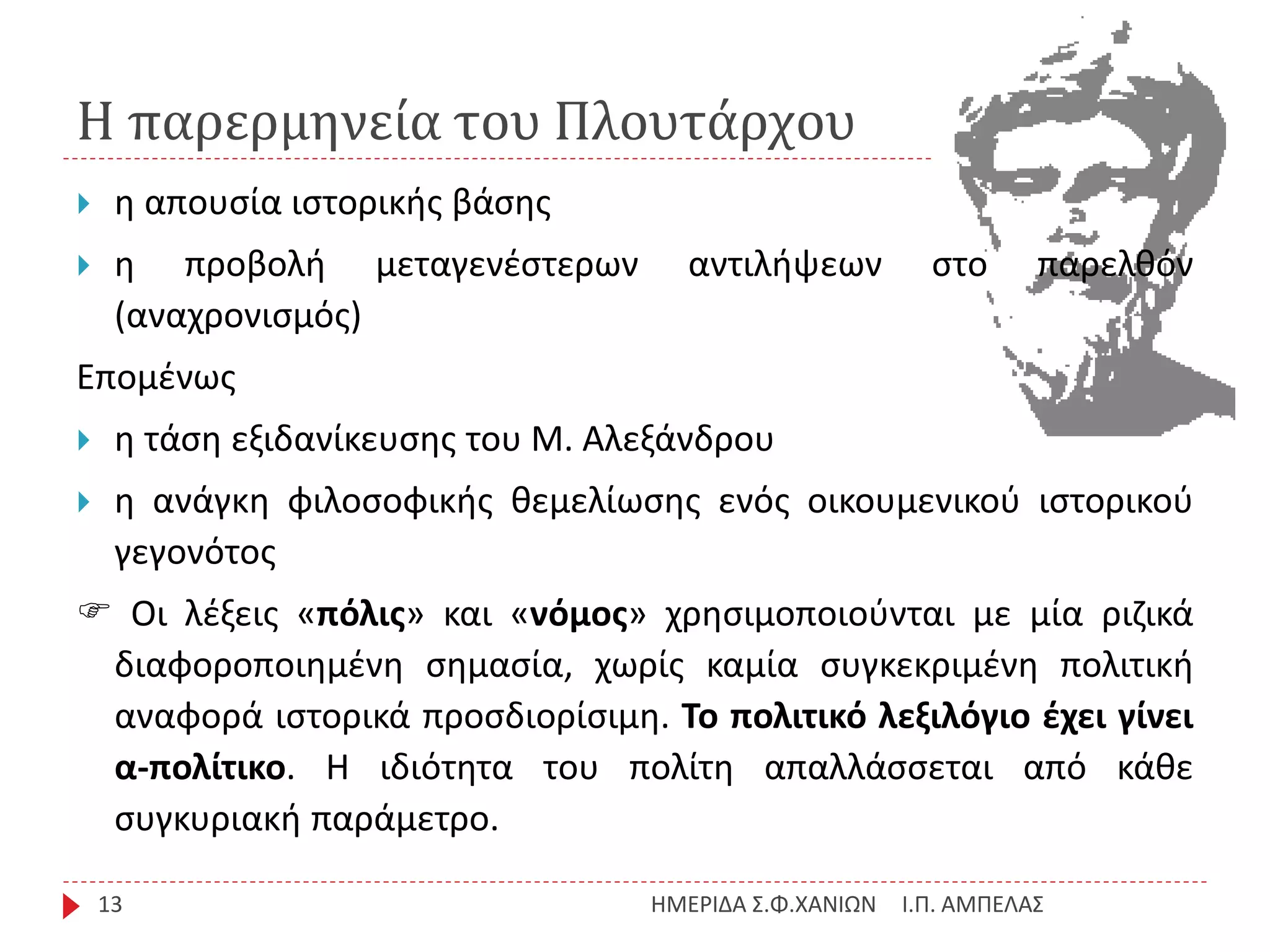 Η παρερμηνεία του Πλουτάρχου
Ι.Π. ΑΜΠΕΛΑΣΗΜΕΡΙΔΑ Σ.Φ.ΧΑΝΙΩΝ13
 η απουσία ιστορικής βάσης
 η προβολή μεταγενέστερων αντιλήψεων στο παρελθόν
(αναχρονισμός)
Επομένως
 η τάση εξιδανίκευσης του Μ. Αλεξάνδρου
 η ανάγκη φιλοσοφικής θεμελίωσης ενός οικουμενικού ιστορικού
γεγονότος
 Οι λέξεις «πόλις» και «νόμος» χρησιμοποιούνται με μία ριζικά
διαφοροποιημένη σημασία, χωρίς καμία συγκεκριμένη πολιτική
αναφορά ιστορικά προσδιορίσιμη. Το πολιτικό λεξιλόγιο έχει γίνει
α-πολίτικο. Η ιδιότητα του πολίτη απαλλάσσεται από κάθε
συγκυριακή παράμετρο.
 