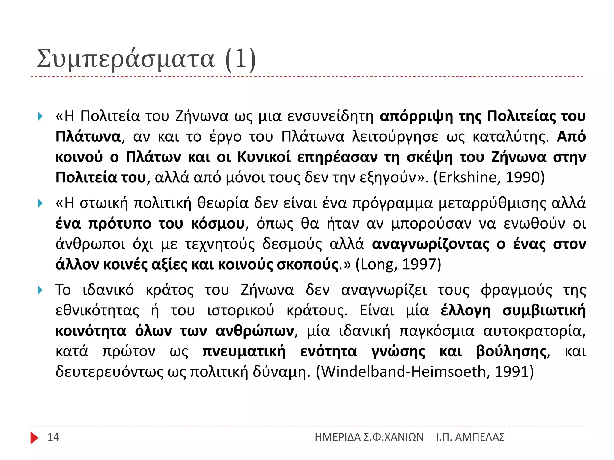 Συμπεράσματα (1)
Ι.Π. ΑΜΠΕΛΑΣΗΜΕΡΙΔΑ Σ.Φ.ΧΑΝΙΩΝ14
 «H Πολιτεία του Ζήνωνα ως μια ενσυνείδητη απόρριψη της Πολιτείας του
Πλάτωνα, αν και το έργο του Πλάτωνα λειτούργησε ως καταλύτης. Από
κοινού ο Πλάτων και οι Κυνικοί επηρέασαν τη σκέψη του Ζήνωνα στην
Πολιτεία του, αλλά από μόνοι τους δεν την εξηγούν». (Erkshine, 1990)
 «Η στωική πολιτική θεωρία δεν είναι ένα πρόγραμμα μεταρρύθμισης αλλά
ένα πρότυπο του κόσμου, όπως θα ήταν αν μπορούσαν να ενωθούν οι
άνθρωποι όχι με τεχνητούς δεσμούς αλλά αναγνωρίζοντας ο ένας στον
άλλον κοινές αξίες και κοινούς σκοπούς.» (Long, 1997)
 Το ιδανικό κράτος του Ζήνωνα δεν αναγνωρίζει τους φραγμούς της
εθνικότητας ή του ιστορικού κράτους. Είναι μία έλλογη συμβιωτική
κοινότητα όλων των ανθρώπων, μία ιδανική παγκόσμια αυτοκρατορία,
κατά πρώτον ως πνευματική ενότητα γνώσης και βούλησης, και
δευτερευόντως ως πολιτική δύναμη. (Windelband-Heimsoeth, 1991)
 
