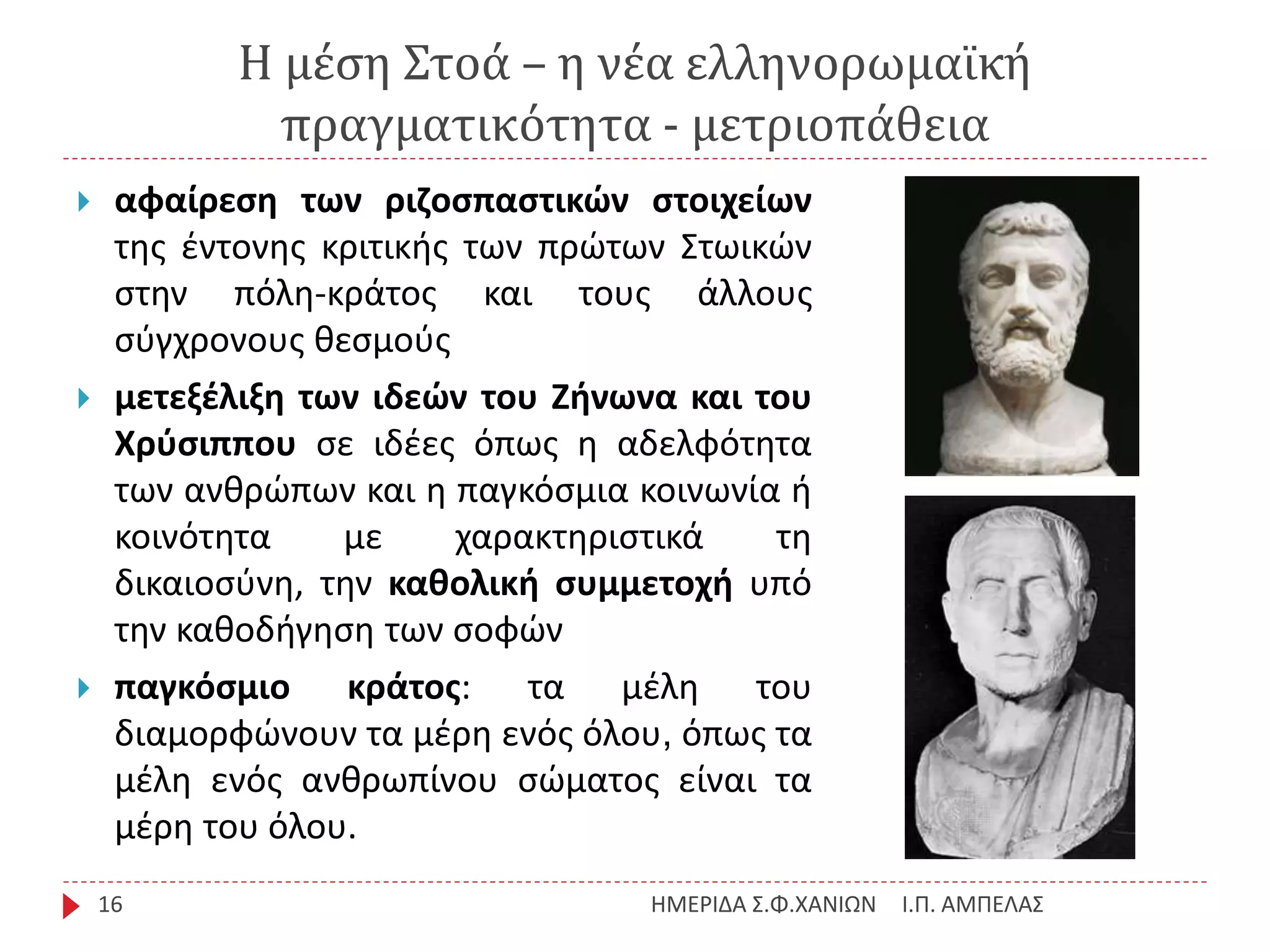 Η μέση Στοά – η νέα ελληνορωμαϊκή
πραγματικότητα - μετριοπάθεια
Ι.Π. ΑΜΠΕΛΑΣΗΜΕΡΙΔΑ Σ.Φ.ΧΑΝΙΩΝ16
 αφαίρεση των ριζοσπαστικών στοιχείων
της έντονης κριτικής των πρώτων Στωικών
στην πόλη-κράτος και τους άλλους
σύγχρονους θεσμούς
 μετεξέλιξη των ιδεών του Ζήνωνα και του
Χρύσιππου σε ιδέες όπως η αδελφότητα
των ανθρώπων και η παγκόσμια κοινωνία ή
κοινότητα με χαρακτηριστικά τη
δικαιοσύνη, την καθολική συμμετοχή υπό
την καθοδήγηση των σοφών
 παγκόσμιο κράτος: τα μέλη του
διαμορφώνουν τα μέρη ενός όλου, όπως τα
μέλη ενός ανθρωπίνου σώματος είναι τα
μέρη του όλου.
 