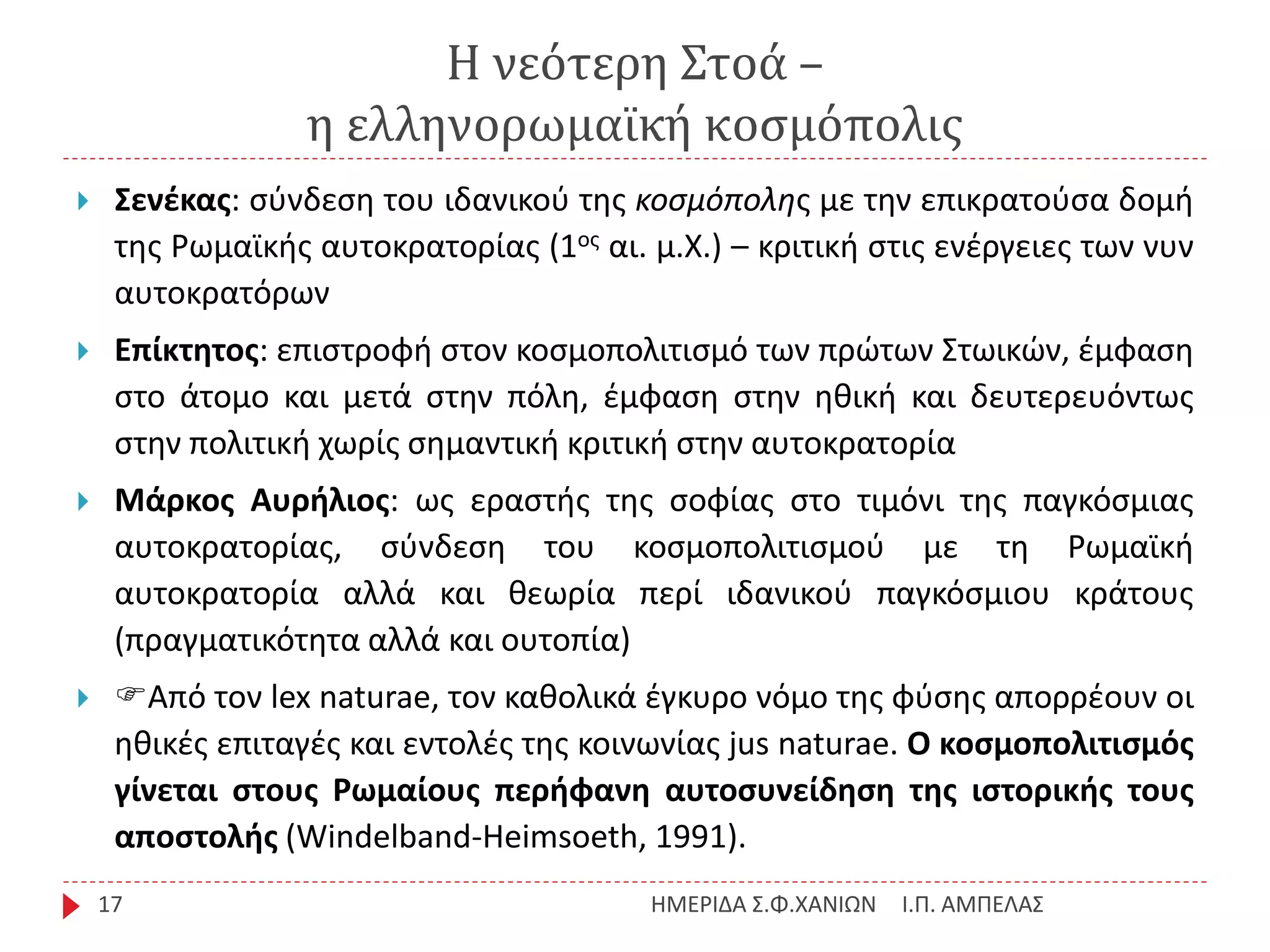 Η νεότερη Στοά –
η ελληνορωμαϊκή κοσμόπολις
Ι.Π. ΑΜΠΕΛΑΣΗΜΕΡΙΔΑ Σ.Φ.ΧΑΝΙΩΝ17
 Σενέκας: σύνδεση του ιδανικού της κοσμόπολης με την επικρατούσα δομή
της Ρωμαϊκής αυτοκρατορίας (1ος αι. μ.Χ.) – κριτική στις ενέργειες των νυν
αυτοκρατόρων
 Επίκτητος: επιστροφή στον κοσμοπολιτισμό των πρώτων Στωικών, έμφαση
στο άτομο και μετά στην πόλη, έμφαση στην ηθική και δευτερευόντως
στην πολιτική χωρίς σημαντική κριτική στην αυτοκρατορία
 Μάρκος Αυρήλιος: ως εραστής της σοφίας στο τιμόνι της παγκόσμιας
αυτοκρατορίας, σύνδεση του κοσμοπολιτισμού με τη Ρωμαϊκή
αυτοκρατορία αλλά και θεωρία περί ιδανικού παγκόσμιου κράτους
(πραγματικότητα αλλά και ουτοπία)
 Από τον lex naturae, τον καθολικά έγκυρο νόμο της φύσης απορρέουν οι
ηθικές επιταγές και εντολές της κοινωνίας jus naturae. Ο κοσμοπολιτισμός
γίνεται στους Ρωμαίους περήφανη αυτοσυνείδηση της ιστορικής τους
αποστολής (Windelband-Heimsoeth, 1991).
 