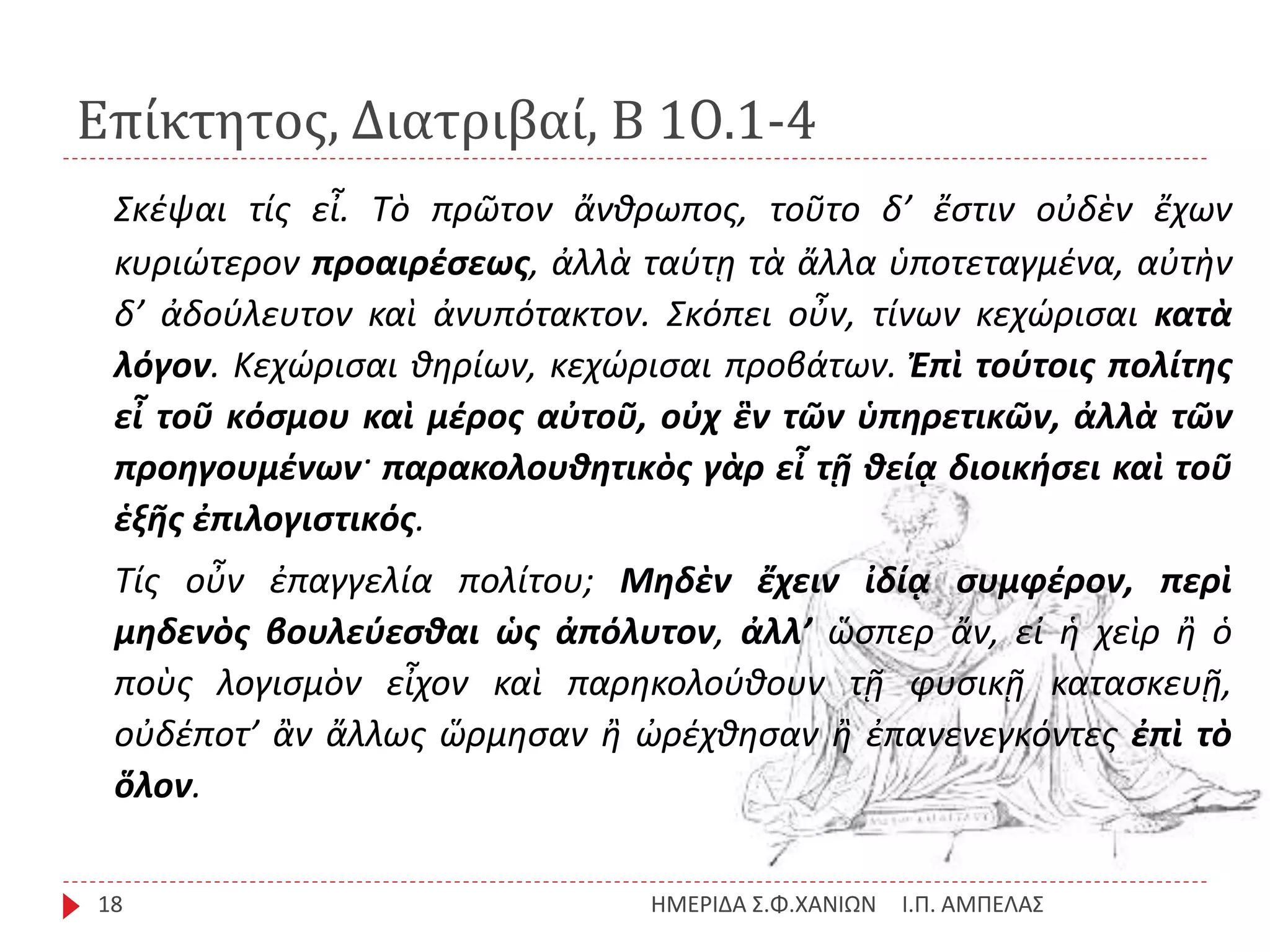 Επίκτητος, Διατριβαί, Β 10.1-4
Ι.Π. ΑΜΠΕΛΑΣΗΜΕΡΙΔΑ Σ.Φ.ΧΑΝΙΩΝ18
Σκέψαι τίς εἶ. Τὸ πρῶτον ἄνθρωπος, τοῦτο δ’ ἔστιν οὐδὲν ἔχων
κυριώτερον προαιρέσεως, ἀλλὰ ταύτῃ τὰ ἄλλα ὑποτεταγμένα, αὐτὴν
δ’ ἀδούλευτον καὶ ἀνυπότακτον. Σκόπει οὖν, τίνων κεχώρισαι κατὰ
λόγον. Κεχώρισαι θηρίων, κεχώρισαι προβάτων. Ἐπὶ τούτοις πολίτης
εἶ τοῦ κόσμου καὶ μέρος αὐτοῦ, οὐχ ἓν τῶν ὑπηρετικῶν, ἀλλὰ τῶν
προηγουμένων· παρακολουθητικὸς γὰρ εἶ τῇ θείᾳ διοικήσει καὶ τοῦ
ἑξῆς ἐπιλογιστικός.
Τίς οὖν ἐπαγγελία πολίτου; Μηδὲν ἔχειν ἰδίᾳ συμφέρον, περὶ
μηδενὸς βουλεύεσθαι ὡς ἀπόλυτον, ἀλλ’ ὥσπερ ἄν, εἰ ἡ χεὶρ ἢ ὁ
ποὺς λογισμὸν εἶχον καὶ παρηκολούθουν τῇ φυσικῇ κατασκευῇ,
οὐδέποτ’ ἂν ἄλλως ὥρμησαν ἢ ὠρέχθησαν ἢ ἐπανενεγκόντες ἐπὶ τὸ
ὅλον.
 