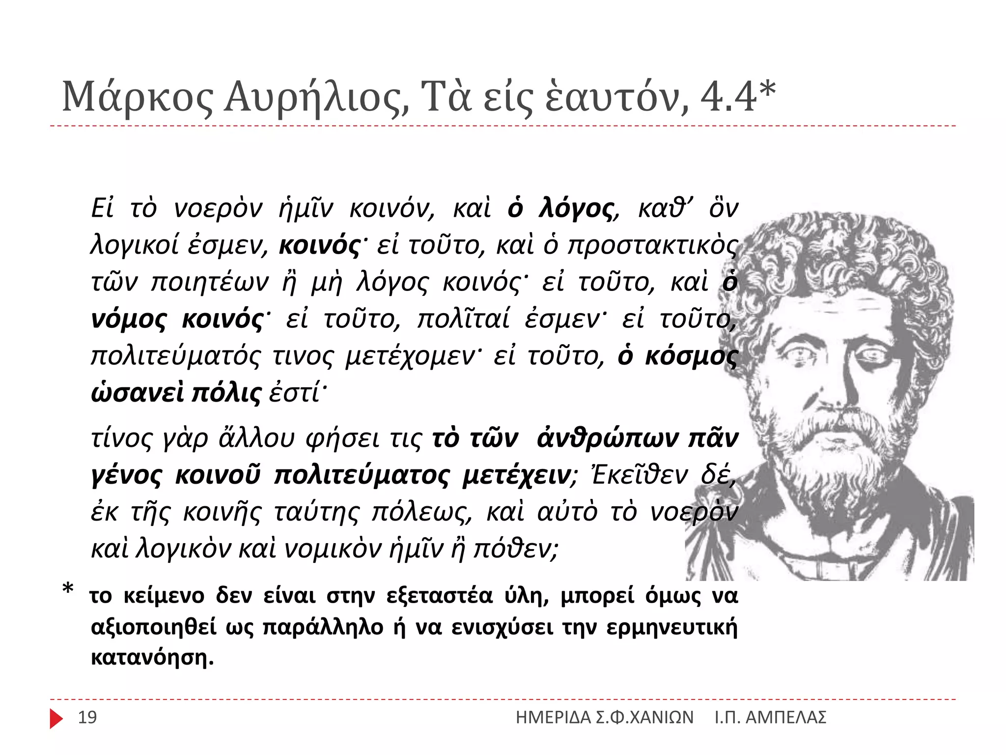 Μάρκος Αυρήλιος, Τὰ εἰς ἑαυτόν, 4.4*
Ι.Π. ΑΜΠΕΛΑΣΗΜΕΡΙΔΑ Σ.Φ.ΧΑΝΙΩΝ19
Εἰ τὸ νοερὸν ἡμῖν κοινόν, καὶ ὁ λόγος, καθ’ ὃν
λογικοί ἐσμεν, κοινός· εἰ τοῦτο, καὶ ὁ προστακτικὸς
τῶν ποιητέων ἢ μὴ λόγος κοινός· εἰ τοῦτο, καὶ ὁ
νόμος κοινός· εἰ τοῦτο, πολῖταί ἐσμεν· εἰ τοῦτο,
πολιτεύματός τινος μετέχομεν· εἰ τοῦτο, ὁ κόσμος
ὡσανεὶ πόλις ἐστί·
τίνος γὰρ ἄλλου φήσει τις τὸ τῶν ἀνθρώπων πᾶν
γένος κοινοῦ πολιτεύματος μετέχειν; Ἐκεῖθεν δέ,
ἐκ τῆς κοινῆς ταύτης πόλεως, καὶ αὐτὸ τὸ νοερὸν
καὶ λογικὸν καὶ νομικὸν ἡμῖν ἢ πόθεν;
* το κείμενο δεν είναι στην εξεταστέα ύλη, μπορεί όμως να
αξιοποιηθεί ως παράλληλο ή να ενισχύσει την ερμηνευτική
κατανόηση.
 