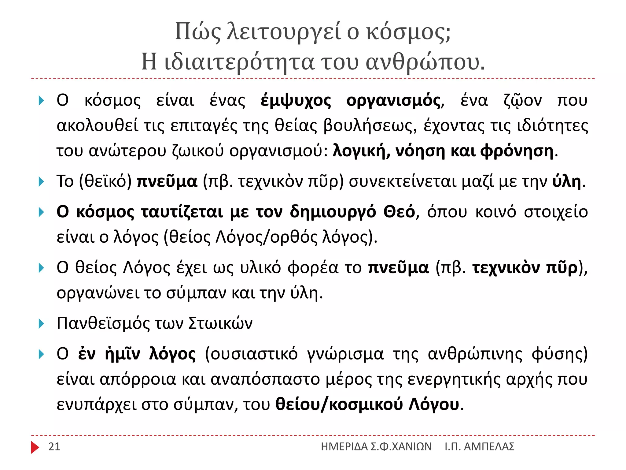 Πώς λειτουργεί ο κόσμος;
Η ιδιαιτερότητα του ανθρώπου.
Ι.Π. ΑΜΠΕΛΑΣΗΜΕΡΙΔΑ Σ.Φ.ΧΑΝΙΩΝ21
 Ο κόσμος είναι ένας έμψυχος οργανισμός, ένα ζῷον που
ακολουθεί τις επιταγές της θείας βουλήσεως, έχοντας τις ιδιότητες
του ανώτερου ζωικού οργανισμού: λογική, νόηση και φρόνηση.
 Το (θεϊκό) πνεῦμα (πβ. τεχνικὸν πῦρ) συνεκτείνεται μαζί με την ύλη.
 Ο κόσμος ταυτίζεται με τον δημιουργό Θεό, όπου κοινό στοιχείο
είναι ο λόγος (θείος Λόγος/ορθός λόγος).
 Ο θείος Λόγος έχει ως υλικό φορέα το πνεῦμα (πβ. τεχνικὸν πῦρ),
οργανώνει το σύμπαν και την ύλη.
 Πανθεϊσμός των Στωικών
 Ο ἐν ἡμῖν λόγος (ουσιαστικό γνώρισμα της ανθρώπινης φύσης)
είναι απόρροια και αναπόσπαστο μέρος της ενεργητικής αρχής που
ενυπάρχει στο σύμπαν, του θείου/κοσμικού Λόγου.
 