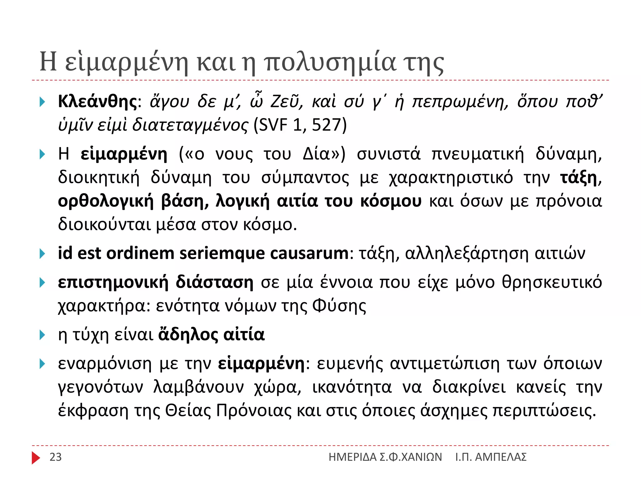 Η εἱμαρμένη και η πολυσημία της
Ι.Π. ΑΜΠΕΛΑΣΗΜΕΡΙΔΑ Σ.Φ.ΧΑΝΙΩΝ23
 Κλεάνθης: ἄγου δε μ’, ὦ Ζεῦ, καὶ σύ γ΄ ἡ πεπρωμένη, ὅπου ποθ’
ὑμῖν εἰμὶ διατεταγμένος (SVF 1, 527)
 Η εἱμαρμένη («ο νους του Δία») συνιστά πνευματική δύναμη,
διοικητική δύναμη του σύμπαντος με χαρακτηριστικό την τάξη,
ορθολογική βάση, λογική αιτία του κόσμου και όσων με πρόνοια
διοικούνται μέσα στον κόσμο.
 id est ordinem seriemque causarum: τάξη, αλληλεξάρτηση αιτιών
 επιστημονική διάσταση σε μία έννοια που είχε μόνο θρησκευτικό
χαρακτήρα: ενότητα νόμων της Φύσης
 η τύχη είναι ἄδηλος αἰτία
 εναρμόνιση με την εἱμαρμένη: ευμενής αντιμετώπιση των όποιων
γεγονότων λαμβάνουν χώρα, ικανότητα να διακρίνει κανείς την
έκφραση της Θείας Πρόνοιας και στις όποιες άσχημες περιπτώσεις.
 