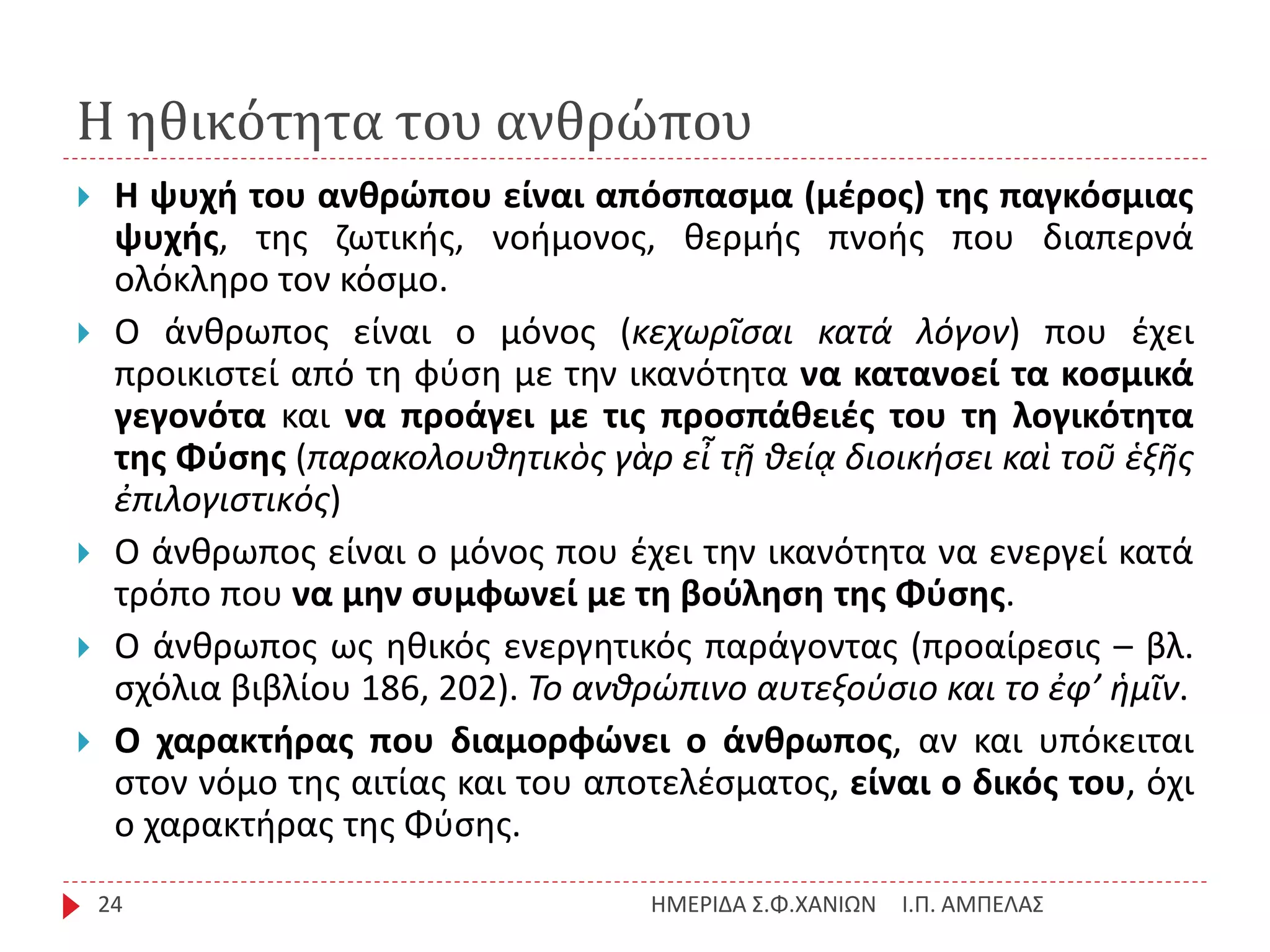 Η ηθικότητα του ανθρώπου
Ι.Π. ΑΜΠΕΛΑΣΗΜΕΡΙΔΑ Σ.Φ.ΧΑΝΙΩΝ24
 Η ψυχή του ανθρώπου είναι απόσπασμα (μέρος) της παγκόσμιας
ψυχής, της ζωτικής, νοήμονος, θερμής πνοής που διαπερνά
ολόκληρο τον κόσμο.
 Ο άνθρωπος είναι ο μόνος (κεχωρῖσαι κατά λόγον) που έχει
προικιστεί από τη φύση με την ικανότητα να κατανοεί τα κοσμικά
γεγονότα και να προάγει με τις προσπάθειές του τη λογικότητα
της Φύσης (παρακολουθητικὸς γὰρ εἶ τῇ θείᾳ διοικήσει καὶ τοῦ ἑξῆς
ἐπιλογιστικός)
 Ο άνθρωπος είναι ο μόνος που έχει την ικανότητα να ενεργεί κατά
τρόπο που να μην συμφωνεί με τη βούληση της Φύσης.
 Ο άνθρωπος ως ηθικός ενεργητικός παράγοντας (προαίρεσις – βλ.
σχόλια βιβλίου 186, 202). Το ανθρώπινο αυτεξούσιο και το ἐφ’ ἡμῖν.
 Ο χαρακτήρας που διαμορφώνει ο άνθρωπος, αν και υπόκειται
στον νόμο της αιτίας και του αποτελέσματος, είναι ο δικός του, όχι
ο χαρακτήρας της Φύσης.
 