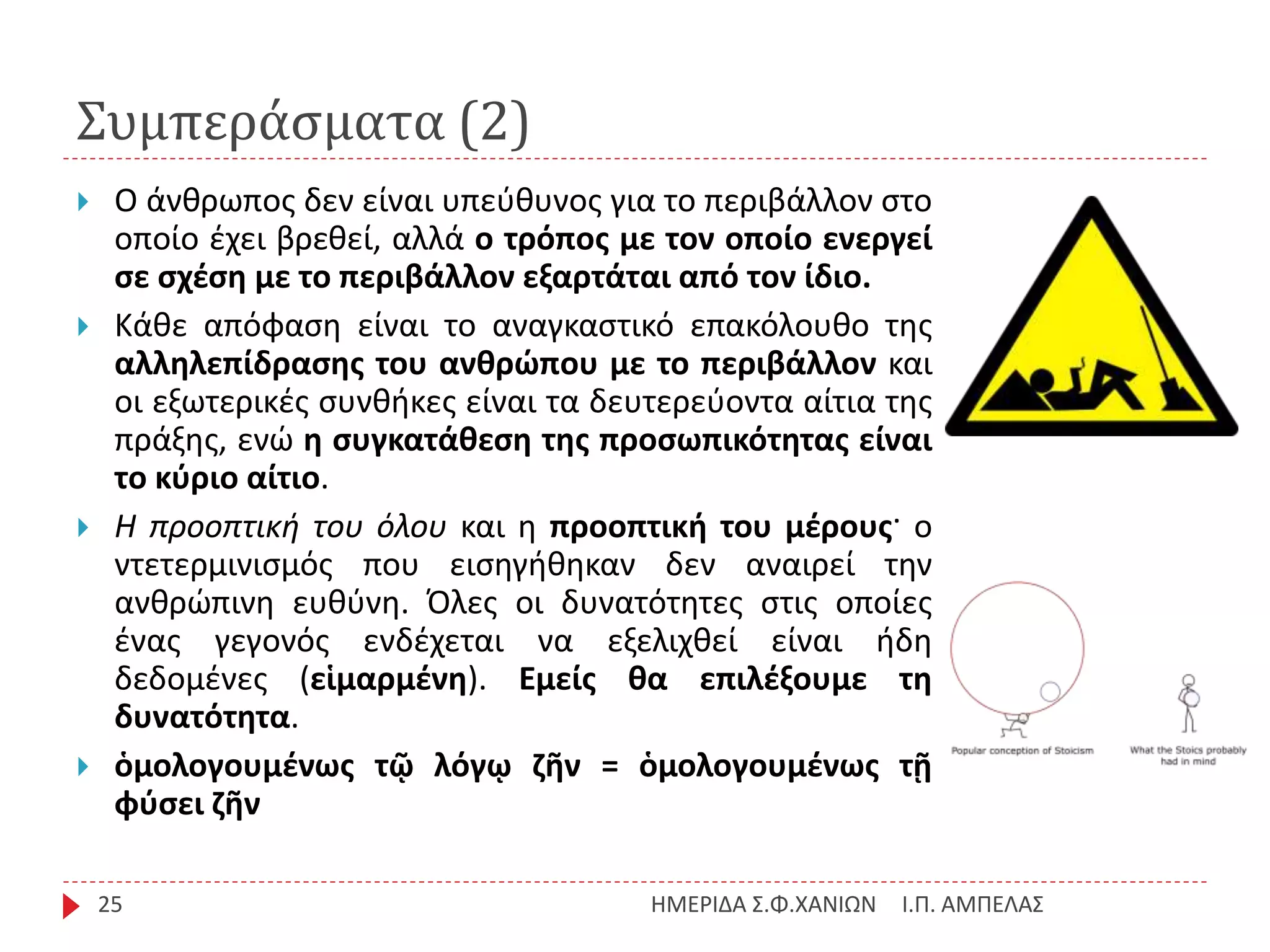 Συμπεράσματα (2)
Ι.Π. ΑΜΠΕΛΑΣΗΜΕΡΙΔΑ Σ.Φ.ΧΑΝΙΩΝ25
 Ο άνθρωπος δεν είναι υπεύθυνος για το περιβάλλον στο
οποίο έχει βρεθεί, αλλά ο τρόπος με τον οποίο ενεργεί
σε σχέση με το περιβάλλον εξαρτάται από τον ίδιο.
 Κάθε απόφαση είναι το αναγκαστικό επακόλουθο της
αλληλεπίδρασης του ανθρώπου με το περιβάλλον και
οι εξωτερικές συνθήκες είναι τα δευτερεύοντα αίτια της
πράξης, ενώ η συγκατάθεση της προσωπικότητας είναι
το κύριο αίτιο.
 Η προοπτική του όλου και η προοπτική του μέρους· ο
ντετερμινισμός που εισηγήθηκαν δεν αναιρεί την
ανθρώπινη ευθύνη. Όλες οι δυνατότητες στις οποίες
ένας γεγονός ενδέχεται να εξελιχθεί είναι ήδη
δεδομένες (εἱμαρμένη). Εμείς θα επιλέξουμε τη
δυνατότητα.
 ὁμολογουμένως τῷ λόγῳ ζῆν = ὁμολογουμένως τῇ
φύσει ζῆν
 
