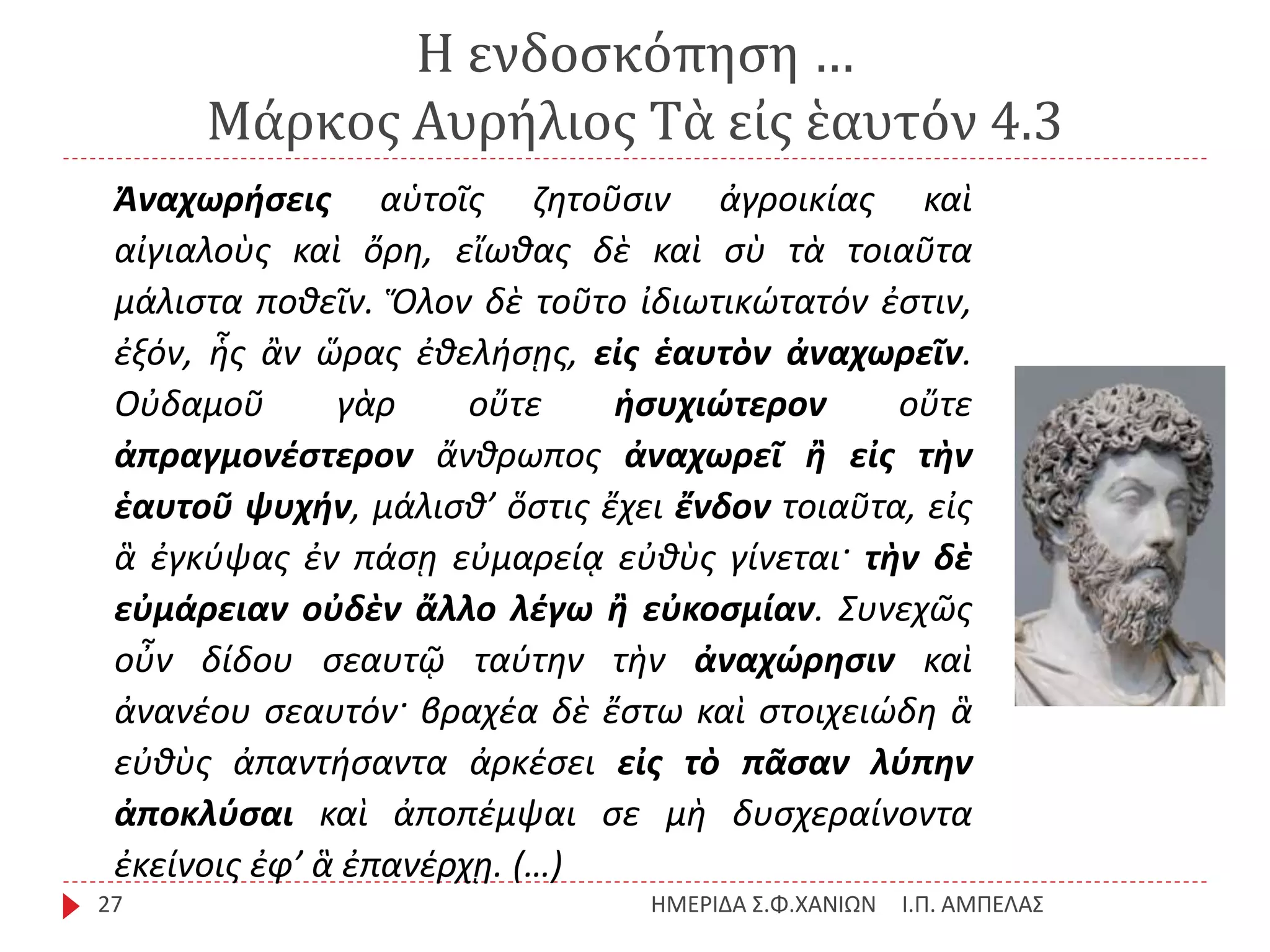 Η ενδοσκόπηση …
Μάρκος Αυρήλιος Τὰ εἰς ἑαυτόν 4.3
Ι.Π. ΑΜΠΕΛΑΣΗΜΕΡΙΔΑ Σ.Φ.ΧΑΝΙΩΝ27
Ἀναχωρήσεις αὑτοῖς ζητοῦσιν ἀγροικίας καὶ
αἰγιαλοὺς καὶ ὄρη, εἴωθας δὲ καὶ σὺ τὰ τοιαῦτα
μάλιστα ποθεῖν. Ὅλον δὲ τοῦτο ἰδιωτικώτατόν ἐστιν,
ἐξόν, ἧς ἂν ὥρας ἐθελήσῃς, εἰς ἑαυτὸν ἀναχωρεῖν.
Οὐδαμοῦ γὰρ οὔτε ἡσυχιώτερον οὔτε
ἀπραγμονέστερον ἄνθρωπος ἀναχωρεῖ ἢ εἰς τὴν
ἑαυτοῦ ψυχήν, μάλισθ’ ὅστις ἔχει ἔνδον τοιαῦτα, εἰς
ἃ ἐγκύψας ἐν πάσῃ εὐμαρείᾳ εὐθὺς γίνεται· τὴν δὲ
εὐμάρειαν οὐδὲν ἄλλο λέγω ἢ εὐκοσμίαν. Συνεχῶς
οὖν δίδου σεαυτῷ ταύτην τὴν ἀναχώρησιν καὶ
ἀνανέου σεαυτόν· βραχέα δὲ ἔστω καὶ στοιχειώδη ἃ
εὐθὺς ἀπαντήσαντα ἀρκέσει εἰς τὸ πᾶσαν λύπην
ἀποκλύσαι καὶ ἀποπέμψαι σε μὴ δυσχεραίνοντα
ἐκείνοις ἐφ’ ἃ ἐπανέρχῃ. (…)
 