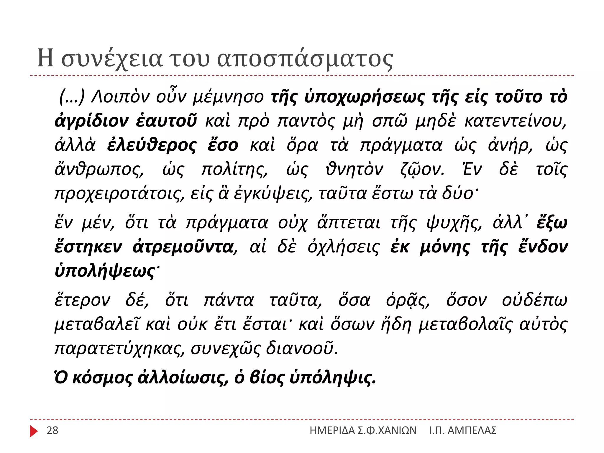 Η συνέχεια του αποσπάσματος
Ι.Π. ΑΜΠΕΛΑΣΗΜΕΡΙΔΑ Σ.Φ.ΧΑΝΙΩΝ28
(…) Λοιπὸν οὖν μέμνησο τῆς ὑποχωρήσεως τῆς εἰς τοῦτο τὸ
ἀγρίδιον ἑαυτοῦ καὶ πρὸ παντὸς μὴ σπῶ μηδὲ κατεντείνου,
ἀλλὰ ἐλεύθερος ἔσο καὶ ὅρα τὰ πράγματα ὡς ἀνήρ, ὡς
ἄνθρωπος, ὡς πολίτης, ὡς θνητὸν ζῷον. Ἐν δὲ τοῖς
προχειροτάτοις, εἰς ἃ ἐγκύψεις, ταῦτα ἔστω τὰ δύο·
ἕν μέν, ὅτι τὰ πράγματα οὐχ ἅπτεται τῆς ψυχῆς, ἀλλ᾽ ἔξω
ἕστηκεν ἀτρεμοῦντα, αἱ δὲ ὀχλήσεις ἐκ μόνης τῆς ἔνδον
ὑπολήψεως·
ἕτερον δέ, ὅτι πάντα ταῦτα, ὅσα ὁρᾷς, ὅσον οὐδέπω
μεταβαλεῖ καὶ οὐκ ἔτι ἔσται· καὶ ὅσων ἤδη μεταβολαῖς αὐτὸς
παρατετύχηκας, συνεχῶς διανοοῦ.
Ὁ κόσμος ἀλλοίωσις, ὁ βίος ὑπόληψις.
 