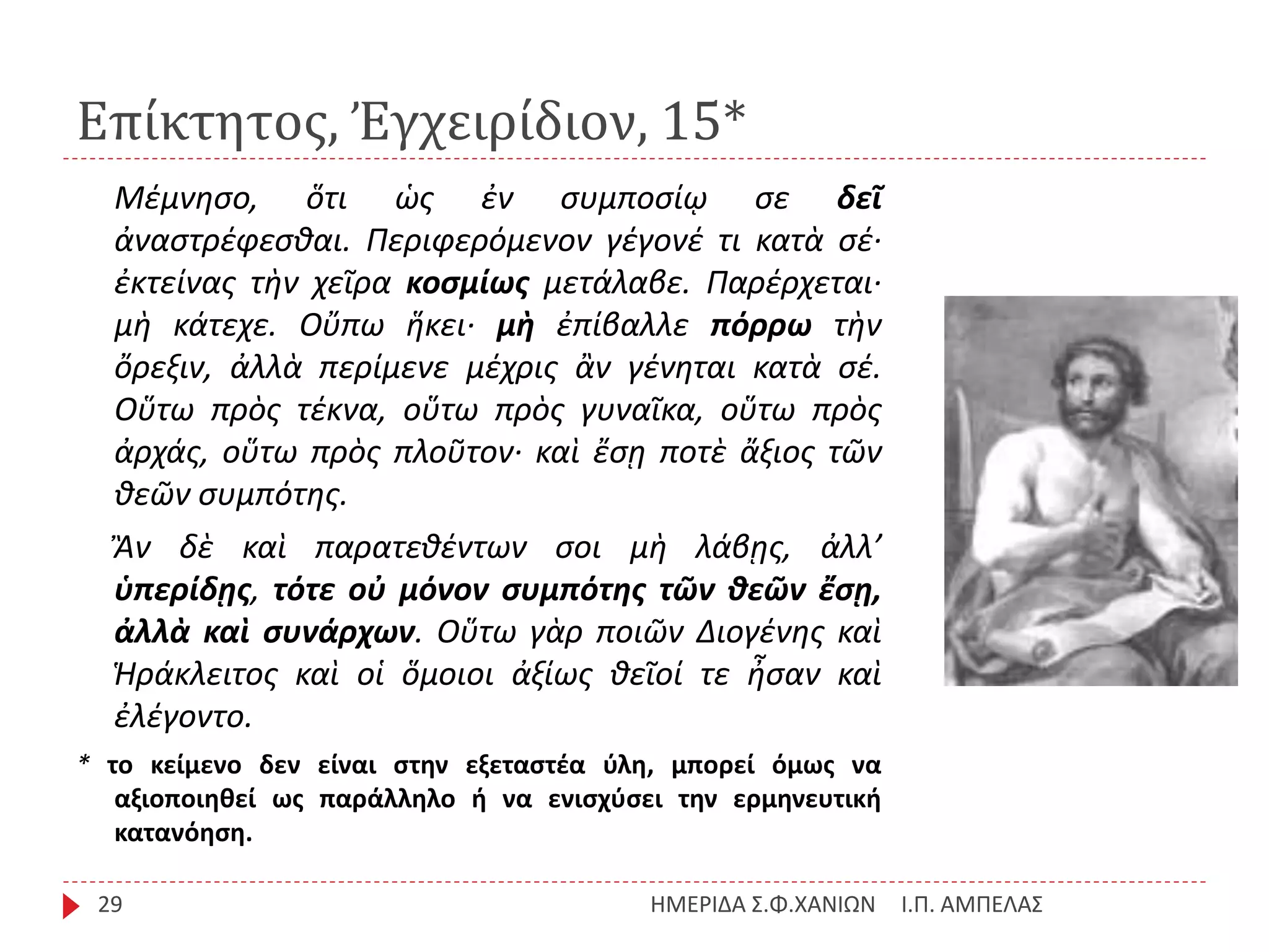 Επίκτητος, Ἐγχειρίδιον, 15*
Ι.Π. ΑΜΠΕΛΑΣΗΜΕΡΙΔΑ Σ.Φ.ΧΑΝΙΩΝ29
Μέμνησο, ὅτι ὡς ἐν συμποσίῳ σε δεῖ
ἀναστρέφεσθαι. Περιφερόμενον γέγονέ τι κατὰ σέ·
ἐκτείνας τὴν χεῖρα κοσμίως μετάλαβε. Παρέρχεται·
μὴ κάτεχε. Οὔπω ἥκει· μὴ ἐπίβαλλε πόρρω τὴν
ὄρεξιν, ἀλλὰ περίμενε μέχρις ἂν γένηται κατὰ σέ.
Οὕτω πρὸς τέκνα, οὕτω πρὸς γυναῖκα, οὕτω πρὸς
ἀρχάς, οὕτω πρὸς πλοῦτον· καὶ ἔσῃ ποτὲ ἄξιος τῶν
θεῶν συμπότης.
Ἂν δὲ καὶ παρατεθέντων σοι μὴ λάβῃς, ἀλλ’
ὑπερίδῃς, τότε οὐ μόνον συμπότης τῶν θεῶν ἔσῃ,
ἀλλὰ καὶ συνάρχων. Οὕτω γὰρ ποιῶν Διογένης καὶ
Ἡράκλειτος καὶ οἱ ὅμοιοι ἀξίως θεῖοί τε ἦσαν καὶ
ἐλέγοντο.
* το κείμενο δεν είναι στην εξεταστέα ύλη, μπορεί όμως να
αξιοποιηθεί ως παράλληλο ή να ενισχύσει την ερμηνευτική
κατανόηση.
 