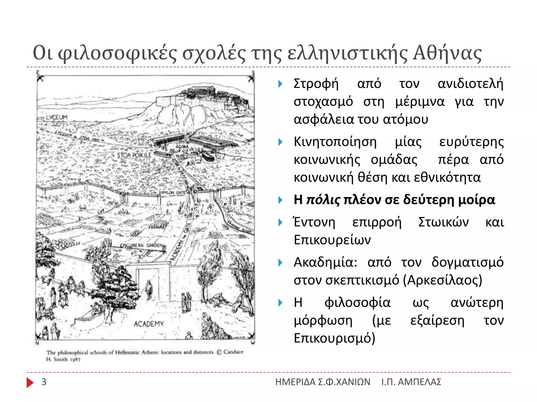 Οι φιλοσοφικές σχολές της ελληνιστικής Αθήνας
Ι.Π. ΑΜΠΕΛΑΣΗΜΕΡΙΔΑ Σ.Φ.ΧΑΝΙΩΝ3
 Στροφή από τον ανιδιοτελή
στοχασμό στη μέριμνα για την
ασφάλεια του ατόμου
 Κινητοποίηση μίας ευρύτερης
κοινωνικής ομάδας πέρα από
κοινωνική θέση και εθνικότητα
 Η πόλις πλέον σε δεύτερη μοίρα
 Έντονη επιρροή Στωικών και
Επικουρείων
 Ακαδημία: από τον δογματισμό
στον σκεπτικισμό (Αρκεσίλαος)
 Η φιλοσοφία ως ανώτερη
μόρφωση (με εξαίρεση τον
Επικουρισμό)
 