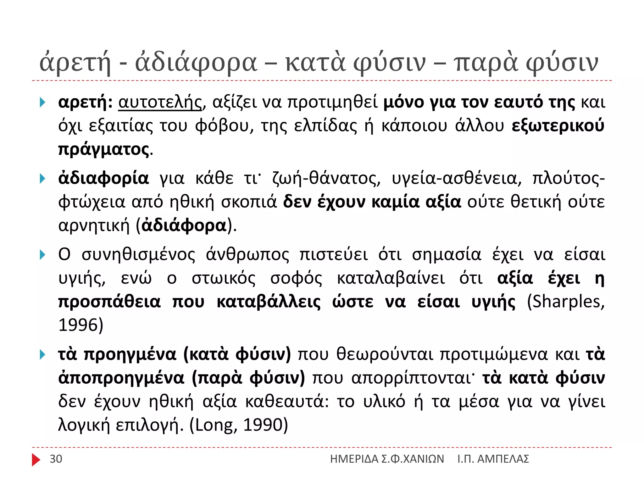 ἀρετή - ἀδιάφορα – κατὰ φύσιν – παρὰ φύσιν
Ι.Π. ΑΜΠΕΛΑΣΗΜΕΡΙΔΑ Σ.Φ.ΧΑΝΙΩΝ30
 αρετή: αυτοτελής, αξίζει να προτιμηθεί μόνο για τον εαυτό της και
όχι εξαιτίας του φόβου, της ελπίδας ή κάποιου άλλου εξωτερικού
πράγματος.
 ἀδιαφορία για κάθε τι· ζωή-θάνατος, υγεία-ασθένεια, πλούτος-
φτώχεια από ηθική σκοπιά δεν έχουν καμία αξία ούτε θετική ούτε
αρνητική (ἀδιάφορα).
 Ο συνηθισμένος άνθρωπος πιστεύει ότι σημασία έχει να είσαι
υγιής, ενώ ο στωικός σοφός καταλαβαίνει ότι αξία έχει η
προσπάθεια που καταβάλλεις ώστε να είσαι υγιής (Sharples,
1996)
 τὰ προηγμένα (κατὰ φύσιν) που θεωρούνται προτιμώμενα και τὰ
ἀποπροηγμένα (παρὰ φύσιν) που απορρίπτονται· τὰ κατὰ φύσιν
δεν έχουν ηθική αξία καθεαυτά: το υλικό ή τα μέσα για να γίνει
λογική επιλογή. (Long, 1990)
 