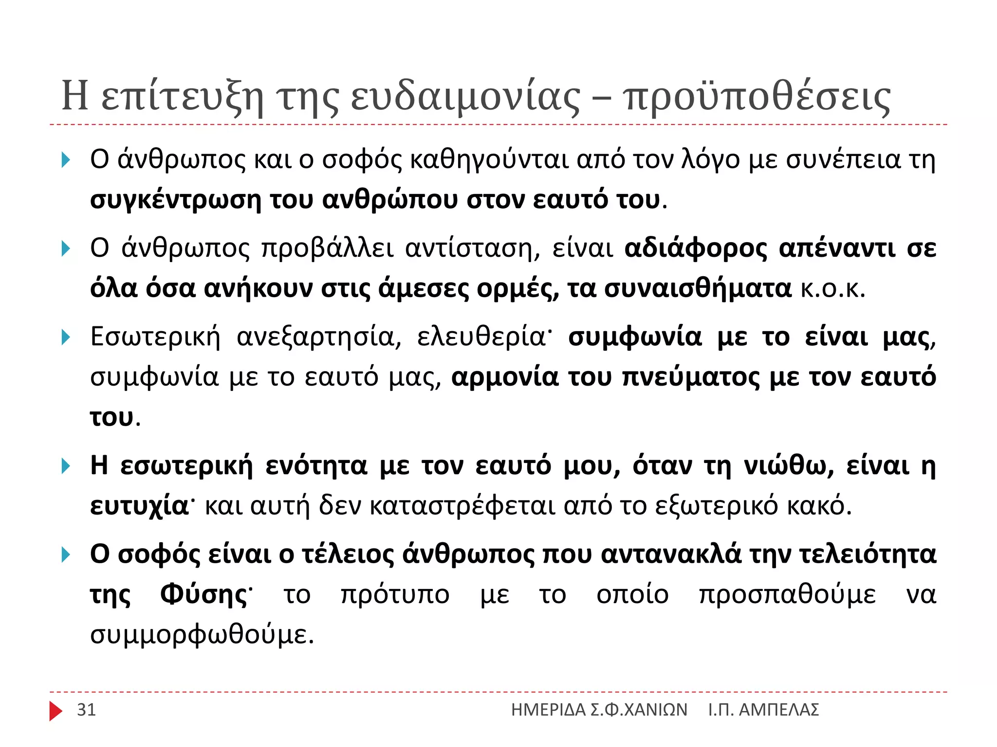 Η επίτευξη της ευδαιμονίας – προϋποθέσεις
Ι.Π. ΑΜΠΕΛΑΣΗΜΕΡΙΔΑ Σ.Φ.ΧΑΝΙΩΝ31
 Ο άνθρωπος και ο σοφός καθηγούνται από τον λόγο με συνέπεια τη
συγκέντρωση του ανθρώπου στον εαυτό του.
 Ο άνθρωπος προβάλλει αντίσταση, είναι αδιάφορος απέναντι σε
όλα όσα ανήκουν στις άμεσες ορμές, τα συναισθήματα κ.ο.κ.
 Εσωτερική ανεξαρτησία, ελευθερία· συμφωνία με το είναι μας,
συμφωνία με το εαυτό μας, αρμονία του πνεύματος με τον εαυτό
του.
 Η εσωτερική ενότητα με τον εαυτό μου, όταν τη νιώθω, είναι η
ευτυχία· και αυτή δεν καταστρέφεται από το εξωτερικό κακό.
 Ο σοφός είναι ο τέλειος άνθρωπος που αντανακλά την τελειότητα
της Φύσης· το πρότυπο με το οποίο προσπαθούμε να
συμμορφωθούμε.
 