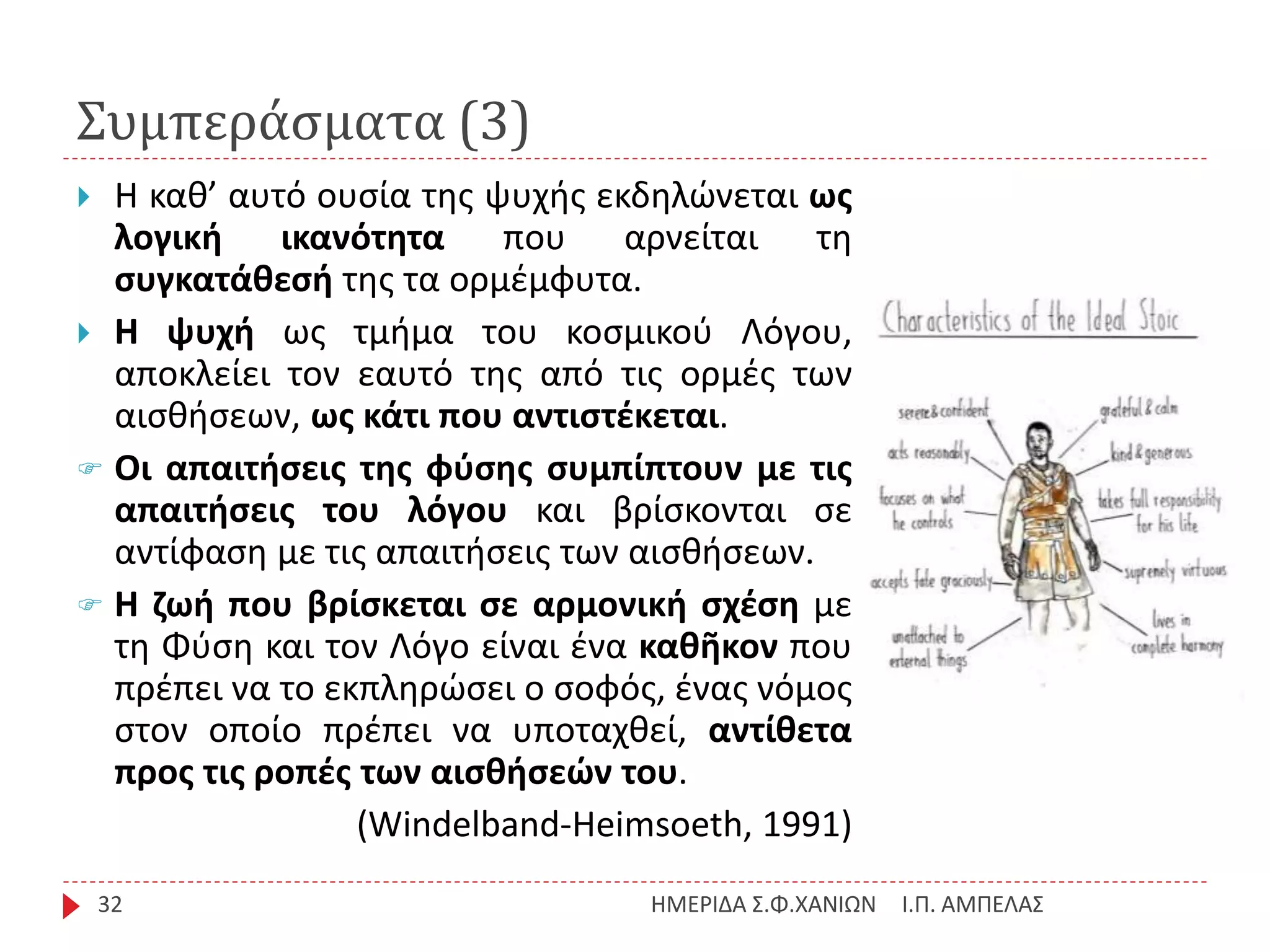 Συμπεράσματα (3)
Ι.Π. ΑΜΠΕΛΑΣΗΜΕΡΙΔΑ Σ.Φ.ΧΑΝΙΩΝ32
 Η καθ’ αυτό ουσία της ψυχής εκδηλώνεται ως
λογική ικανότητα που αρνείται τη
συγκατάθεσή της τα ορμέμφυτα.
 Η ψυχή ως τμήμα του κοσμικού Λόγου,
αποκλείει τον εαυτό της από τις ορμές των
αισθήσεων, ως κάτι που αντιστέκεται.
 Οι απαιτήσεις της φύσης συμπίπτουν με τις
απαιτήσεις του λόγου και βρίσκονται σε
αντίφαση με τις απαιτήσεις των αισθήσεων.
 Η ζωή που βρίσκεται σε αρμονική σχέση με
τη Φύση και τον Λόγο είναι ένα καθῆκον που
πρέπει να το εκπληρώσει ο σοφός, ένας νόμος
στον οποίο πρέπει να υποταχθεί, αντίθετα
προς τις ροπές των αισθήσεών του.
(Windelband-Heimsoeth, 1991)
 