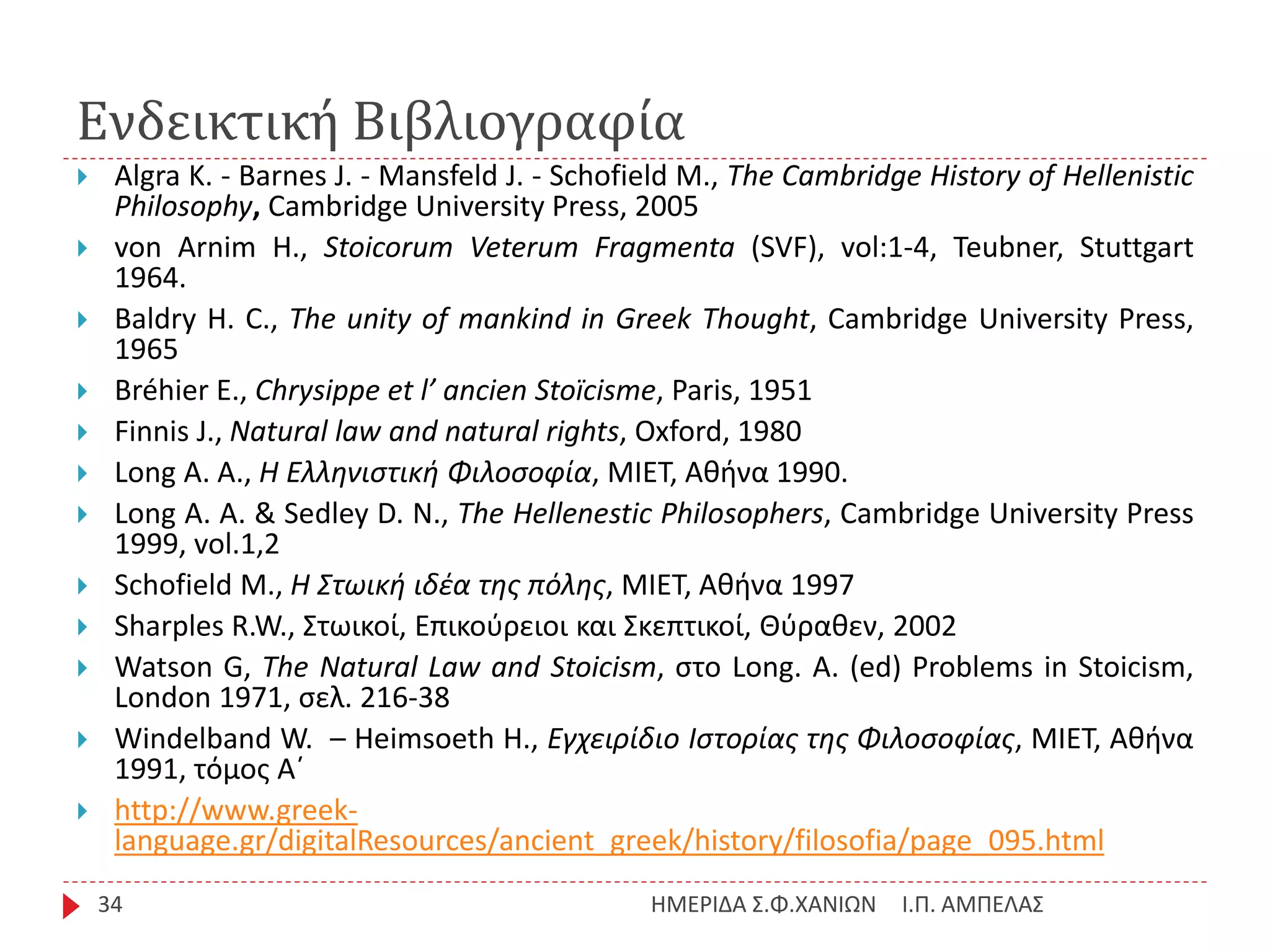 Ενδεικτική Βιβλιογραφία
Ι.Π. ΑΜΠΕΛΑΣΗΜΕΡΙΔΑ Σ.Φ.ΧΑΝΙΩΝ34
 Algra K. - Barnes J. - Mansfeld J. - Schofield M., The Cambridge History of Hellenistic
Philosophy, Cambridge University Press, 2005
 von Arnim H., Stoicorum Veterum Fragmenta (SVF), vol:1-4, Teubner, Stuttgart
1964.
 Baldry H. C., The unity of mankind in Greek Thought, Cambridge University Press,
1965
 Βréhier E., Chrysippe et l’ ancien Stoïcisme, Paris, 1951
 Finnis J., Natural law and natural rights, Oxford, 1980
 Long A. A., Η Ελληνιστική Φιλοσοφία, ΜΙΕΤ, Αθήνα 1990.
 Long Α. Α. & Sedley D. N., The Hellenestic Philosophers, Cambridge University Press
1999, vol.1,2
 Schofield Μ., Η Στωική ιδέα της πόλης, MIET, Aθήνα 1997
 Sharples R.W., Στωικοί, Επικούρειοι και Σκεπτικοί, Θύραθεν, 2002
 Watson G, The Natural Law and Stoicism, στο Long. A. (ed) Problems in Stoicism,
London 1971, σελ. 216-38
 Windelband W. – Heimsoeth H., Εγχειρίδιο Ιστορίας της Φιλοσοφίας, ΜΙΕΤ, Αθήνα
1991, τόμος Α΄
 http://www.greek-
language.gr/digitalResources/ancient_greek/history/filosofia/page_095.html
 