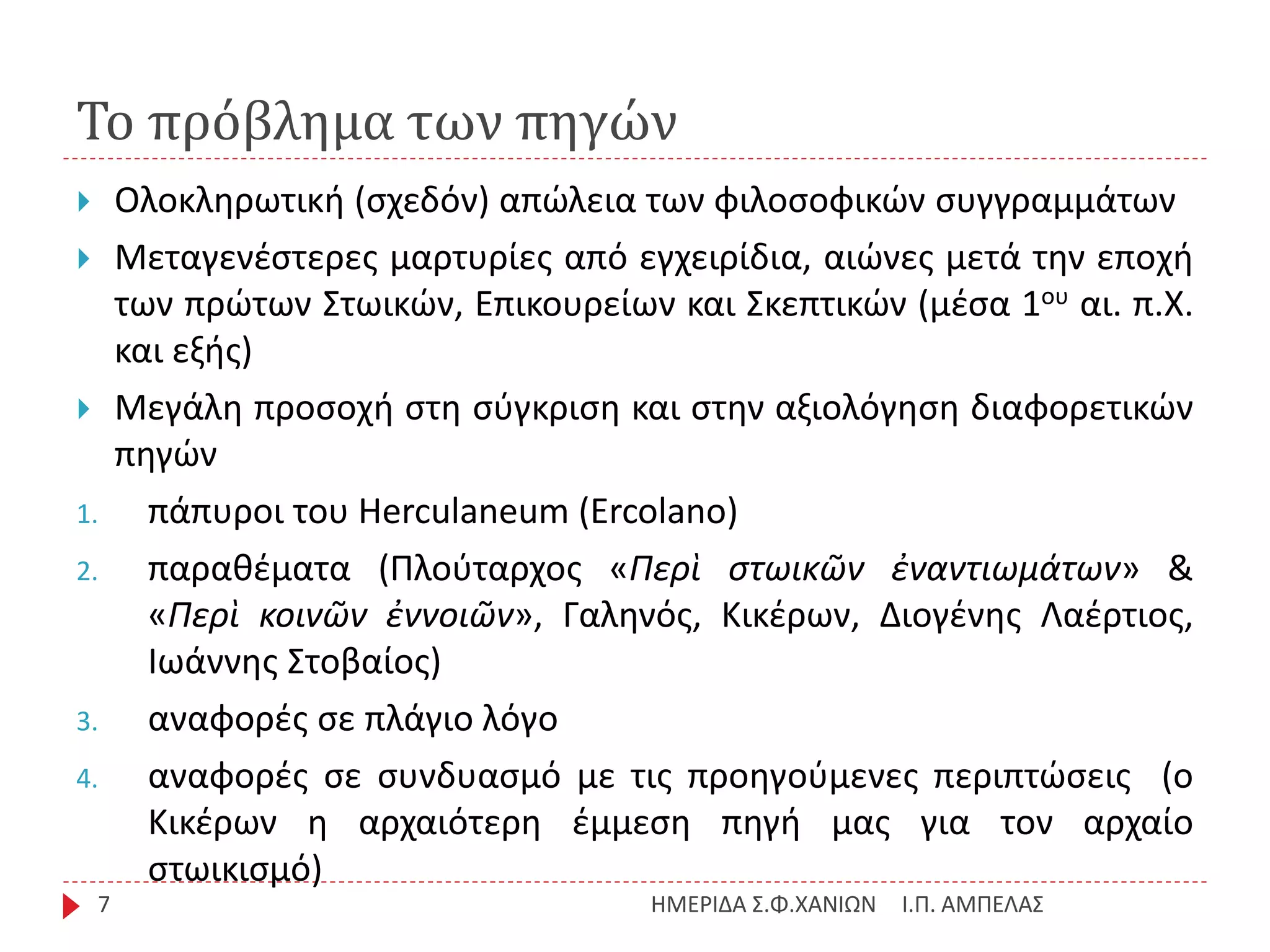 Το πρόβλημα των πηγών
Ι.Π. ΑΜΠΕΛΑΣΗΜΕΡΙΔΑ Σ.Φ.ΧΑΝΙΩΝ7
 Ολοκληρωτική (σχεδόν) απώλεια των φιλοσοφικών συγγραμμάτων
 Μεταγενέστερες μαρτυρίες από εγχειρίδια, αιώνες μετά την εποχή
των πρώτων Στωικών, Επικουρείων και Σκεπτικών (μέσα 1ου αι. π.Χ.
και εξής)
 Μεγάλη προσοχή στη σύγκριση και στην αξιολόγηση διαφορετικών
πηγών
1. πάπυροι του Herculaneum (Ercolano)
2. παραθέματα (Πλούταρχος «Περὶ στωικῶν ἐναντιωμάτων» &
«Περὶ κοινῶν ἐννοιῶν», Γαληνός, Κικέρων, Διογένης Λαέρτιος,
Ιωάννης Στοβαίος)
3. αναφορές σε πλάγιο λόγο
4. αναφορές σε συνδυασμό με τις προηγούμενες περιπτώσεις (ο
Κικέρων η αρχαιότερη έμμεση πηγή μας για τον αρχαίο
στωικισμό)
 