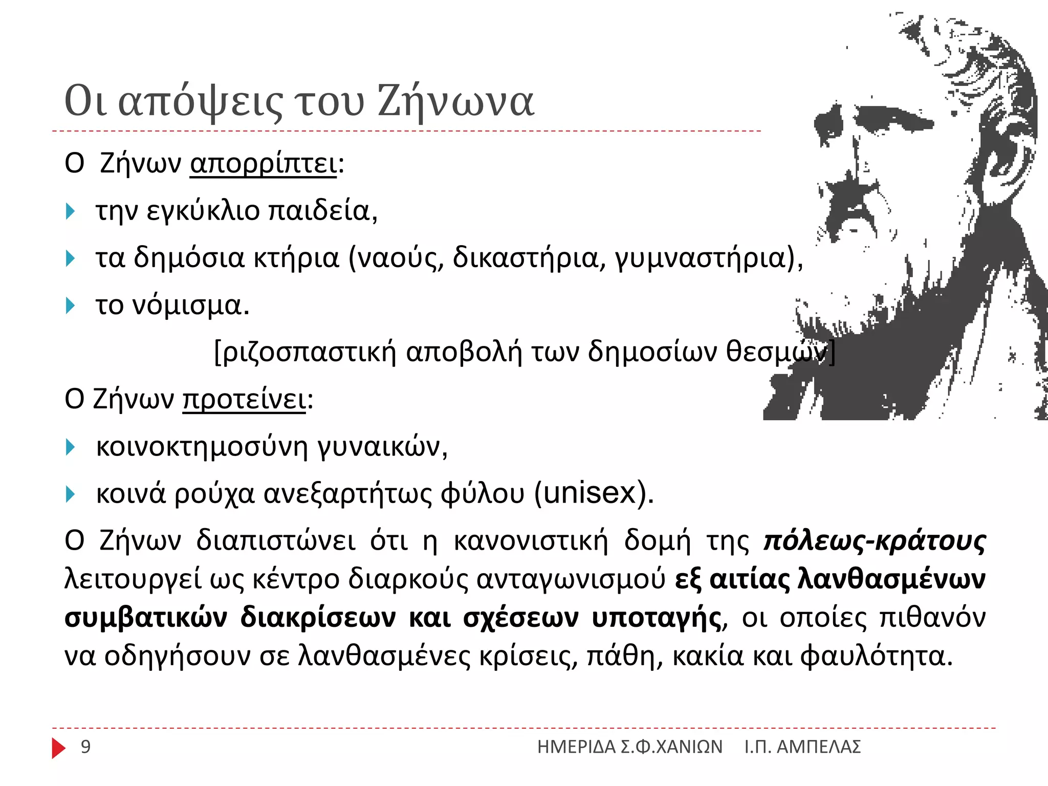 Οι απόψεις του Ζήνωνα
Ι.Π. ΑΜΠΕΛΑΣΗΜΕΡΙΔΑ Σ.Φ.ΧΑΝΙΩΝ9
Ο Ζήνων απορρίπτει:
 την εγκύκλιο παιδεία,
 τα δημόσια κτήρια (ναούς, δικαστήρια, γυμναστήρια),
 το νόμισμα.
[ριζοσπαστική αποβολή των δημοσίων θεσμών]
Ο Ζήνων προτείνει:
 κοινοκτημοσύνη γυναικών,
 κοινά ρούχα ανεξαρτήτως φύλου (unisex).
Ο Ζήνων διαπιστώνει ότι η κανονιστική δομή της πόλεως-κράτους
λειτουργεί ως κέντρο διαρκούς ανταγωνισμού εξ αιτίας λανθασμένων
συμβατικών διακρίσεων και σχέσεων υποταγής, οι οποίες πιθανόν
να οδηγήσουν σε λανθασμένες κρίσεις, πάθη, κακία και φαυλότητα.
 