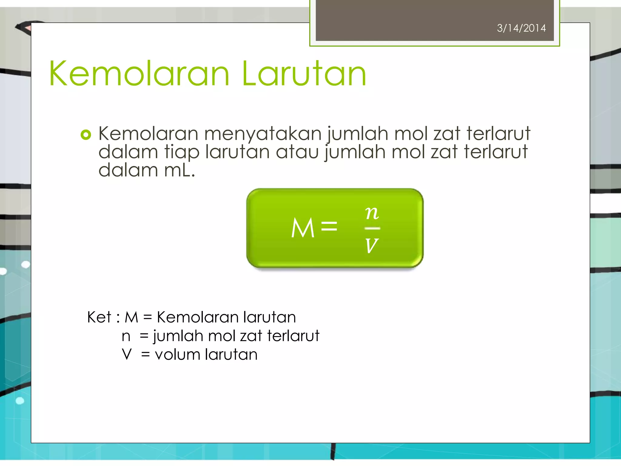Kemolaran Larutan
 Kemolaran menyatakan jumlah mol zat terlarut
dalam tiap larutan atau jumlah mol zat terlarut
dalam mL.
3/14/2014
M =
𝑛
𝑉
Ket : M = Kemolaran larutan
n = jumlah mol zat terlarut
V = volum larutan
 