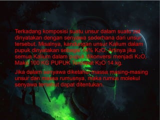 ● Terkadang komposisi suatu unsur dalam suatu zat 
dinyatakan dengan senyawa sederhana dari unsur 
tersebut. Misalnya, kandungan unsur Kalium dalam 
pupuk dinyatakan sebagai 14% K2O. Artinya jika 
semua Kalium dalam pupuk dikonversi menjadi K2O, 
Maka 100 KG PUPUK Terdapat K2O 14 kg. 
● Jika dalam senyawa diketahui massa masing-masing 
unsur dan massa rumusnya, maka rumus molekul 
senyawa tersebut dapat ditentukan. 
 