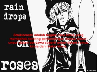 Tentang Stoikiometri 
Stoikiometri adalah bagian ilmu kimia yang 
membahas tentang perbandingan massa unsur-unsur 
dalam senyawa seperti unsur dalam rumus 
kimia dan reaksi kimia. 
 