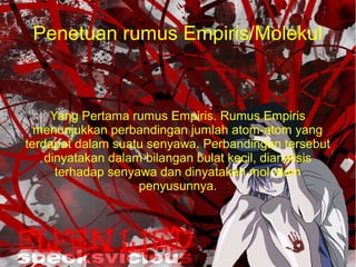 Penetuan rumus Empiris/Molekul 
Yang Pertama rumus Empiris. Rumus Empiris 
menunjukkan perbandingan jumlah atom-atom yang 
terdapat dalam suatu senyawa. Perbandingan tersebut 
dinyatakan dalam bilangan bulat kecil, dianalisis 
terhadap senyawa dan dinyatakan mol atom 
penyusunnya. 
 