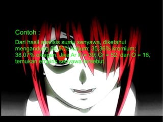 ● Contoh : 
● Dari hasil analisis suatu senyawa, diketahui 
mengandung 26,57% kalium; 35,36% kromium; 
38,07% oksigen. Jika Ar K = 39; Cr = 52; dan O = 16, 
temukan empiris senyawa tersebut. 
 