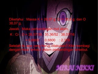 ● Diketahui : Massa K = 26,57 g; Cr = 35,6 g; dan O 
38,07 g. 
● Jawab : Maka perbandingan mol atom, 
● K : Cr : O = 26,57/39 : 35,36/52 : 38,07/16 
● = 0,6800 : 0,6800 : 2,379 
● Setelah itu apa yang harus dilakukan? Kita membagi 
dengan Hasil terkecil dalam perbandingan tersebut. 
 