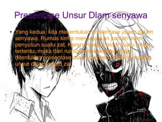 Presentase Unsur Dlam senyawa 
● Yang kedua, kita menentukan presentase unsur dalam 
senyawa. Rumus kimia menunjukkan jumlah atom 
penyusun suatu zat. Karena massa atom suatu unsur 
tertentu, maka dari rumus kimia tersebut dapat 
ditentukan presentase atau komposisi masing-masing 
unsur dalam suatu zat. 
 