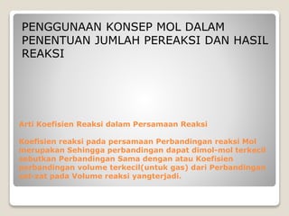 PENGGUNAAN KONSEP MOL DALAM 
PENENTUAN JUMLAH PEREAKSI DAN HASIL 
REAKSI 
Arti Koefisien Reaksi dalam Persamaan Reaksi 
Koefisien reaksi pada persamaan Perbandingan reaksi Mol 
merupakan Sehingga perbandingan dapat dimol-mol terkecil 
sebutkan Perbandingan Sama dengan atau Koefisien 
perbandingan volume terkecil(untuk gas) dari Perbandingan 
zat-zat pada Volume reaksi yangterjadi. 
 