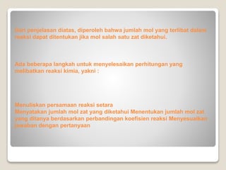 Dari penjelasan diatas, diperoleh bahwa jumlah mol yang terlibat dalam 
reaksi dapat ditentukan jika mol salah satu zat diketahui. 
Ada beberapa langkah untuk menyelesaikan perhitungan yang 
melibatkan reaksi kimia, yakni : 
Menuliskan persamaan reaksi setara 
Menyatakan jumlah mol zat yang diketahui Menentukan jumlah mol zat 
yang ditanya berdasarkan perbandingan koefisien reaksi Menyesuaikan 
jawaban dengan pertanyaan 
 