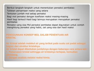 Berikut langkah-langkah untuk menentukan pereaksi pembatas: 
Tuliskan persamaan reaksi yang setara 
Tentukan jumlah mol setiap pereaksi 
Bagi mol pereaksi dengan koefisien reaksi masing-masing 
Hasil bagi terkecil Hasil bagi lainnya merupakan merupakan pereaksi 
pembatas 
Pereaksi yang sisa Mol pereaksi pembatas dapat digunakan untuk contoh 
menghitung pereaksi yang habis, zat yang sisa dan hasil reaksi 
PENGGUNAAN KONSEP MOL DALAM PENENTUAN AIR 
KRISTAL 
Air Kristal adalah molekul air yang terikat pada suatu zat padat sebagai 
bagian dari struktur kristalnya. 
Air kristal dapat ditentukan jumlahnya dengan beberapa cara antara lain : 
1. Pemanasan kristal sehingga air kristalnya terlepas, kemudian 
ditimbang. 
2. Dengan analisis melalui reaksi kimia. 
 