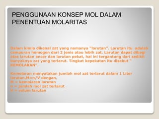 PENGGUNAAN KONSEP MOL DALAM 
PENENTUAN MOLARITAS 
Dalam kimia dikenal zat yang namanya “larutan”. Larutan itu adalah 
campuran homogen dari 2 jenis atau lebih zat. Larutan dapat dibagi 
atas larutan encer dan larutan pekat, hal ini tergantung dari sedikit 
banyaknya zat yang terlarut. Tingkat kepekatan itu disebut “ 
KEMOLARAN”. 
Kemolaran menyatakan jumlah mol zat terlarut dalam 1 Liter 
larutan.M=n/V dengan, 
M = kemolaran larutan 
n = jumlah mol zat terlarut 
V = volum larutan 
 