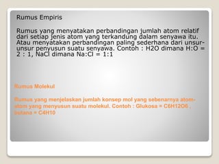 Rumus Empiris 
Rumus yang menyatakan perbandingan jumlah atom relatif 
dari setiap jenis atom yang terkandung dalam senyawa itu. 
Atau menyatakan perbandingan paling sederhana dari unsur-unsur 
penyusun suatu senyawa. Contoh : H2O dimana H:O = 
2 : 1, NaCl dimana Na:Cl = 1:1 
Rumus Molekul 
Rumus yang menjelaskan jumlah konsep mol yang sebenarnya atom-atom 
yang menyusun suatu molekul. Contoh : Glukosa = C6H12O6 , 
butana = C4H10 
 