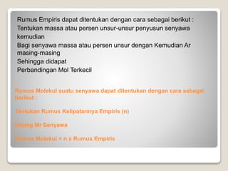 Rumus Empiris dapat ditentukan dengan cara sebagai berikut : 
Tentukan massa atau persen unsur-unsur penyusun senyawa 
kemudian 
Bagi senyawa massa atau persen unsur dengan Kemudian Ar 
masing-masing 
Sehingga didapat 
Perbandingan Mol Terkecil 
Rumus Molekul suatu senyawa dapat ditentukan dengan cara sebagai 
berikut : 
Tentukan Rumus Kelipatannya Empiris (n) 
Hitung Mr Senyawa 
Rumus Molekul = n x Rumus Empiris 
 