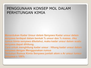 PENGGUNAAN KONSEP MOL DALAM 
PERHITUNGAN KIMIA 
Menentukan Kadar Unsur dalam Senyawa Kadar unsur dalam 
senyawa terdapat dalam bentuk % unsur dan % massa. Jika 
rumus kimia senyawa diketahui, maka kadar unsur dalam suatu 
senyawa dapat dihitung. 
Cara untuk menghitung kadar unsur : Hitung kadar unsur dalam 
senyawa dengan Menggunakan rumus 
Tentukan Rumus Kimia Senyawa jumlah atom x Ar unsur /unsur 
senyawa x 100% 
 