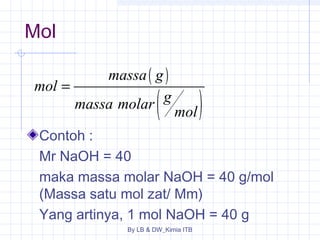 ( ) 
( ) 
massa g 
massa molar g mol 
By LB & DW_Kimia ITB 
Mol 
mol 
= 
Contoh : 
Mr NaOH = 40 
maka massa molar NaOH = 40 g/mol 
(Massa satu mol zat/ Mm) 
Yang artinya, 1 mol NaOH = 40 g 
 