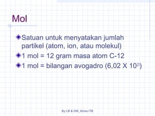 Mol 
Satuan untuk menyatakan jumlah 
partikel (atom, ion, atau molekul) 
1 mol = 12 gram masa atom C-12 
1 mol = bilangan avogadro (6,02 X 1023) 
By LB & DW_Kimia ITB 
 