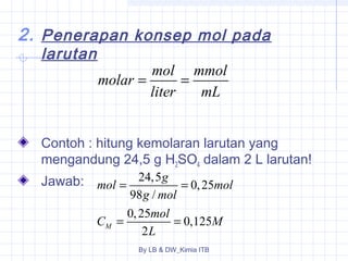 2. Penerapan konsep mol pada 
molar = mol = 
mmol 
liter mL 
mol = g = 
mol 
g mol 
C = mol = 
M 
By LB & DW_Kimia ITB 
larutan 
Contoh : hitung kemolaran larutan yang 
mengandung 24,5 g H2SO4 dalam 2 L larutan! 
Jawab: 
24,5 0,25 
98 / 
0, 25 0,125 
M 2 
L 
 