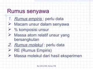 Rumus senyawa 
1. Rumus empiris : perlu data 
 Macam unsur dalam senyawa 
 % komposisi unsur 
 Massa atom relatif unsur yang 
bersangkutan 
2. Rumus molekul : perlu data 
 RE (Rumus Empiris) 
 Massa molekul dari hasil eksperimen 
By LB & DW_Kimia ITB 
 