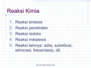 Reaksi Kimia 
1. Reaksi sintesis 
2. Reaksi penetralan 
3. Reaksi redoks 
4. Reaksi metatesis 
5. Reaksi lainnya: adisi, substitusi, 
eliminasi, fotosintesis, dll. 
By LB & DW_Kimia ITB 
 