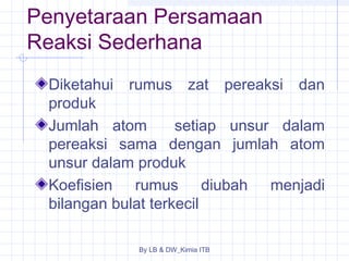 Penyetaraan Persamaan 
Reaksi Sederhana 
Diketahui rumus zat pereaksi dan 
produk 
Jumlah atom setiap unsur dalam 
pereaksi sama dengan jumlah atom 
unsur dalam produk 
Koefisien rumus diubah menjadi 
bilangan bulat terkecil 
By LB & DW_Kimia ITB 
 