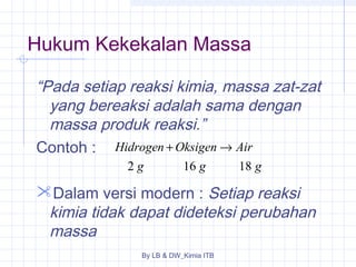 Hukum Kekekalan Massa 
“Pada setiap reaksi kimia, massa zat-zat 
yang bereaksi adalah sama dengan 
massa produk reaksi.” 
Contoh : 
Hidrogen + Oksigen ® 
Air 
g g g 
2 16 18 
Dalam versi modern : Setiap reaksi 
kimia tidak dapat dideteksi perubahan 
massa 
By LB & DW_Kimia ITB 
 