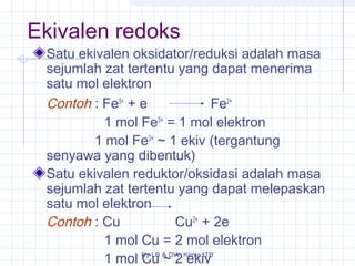 Ekivalen redoks 
Satu ekivalen oksidator/reduksi adalah masa 
sejumlah zat tertentu yang dapat menerima 
satu mol elektron 
Contoh : Fe3+ + e Fe2+ 
1 mol Fe3+ = 1 mol elektron 
1 mol Fe3+ ~ 1 ekiv (tergantung 
senyawa yang dibentuk) 
Satu ekivalen reduktor/oksidasi adalah masa 
sejumlah zat tertentu yang dapat melepaskan 
satu mol elektron 
Contoh : Cu Cu2+ + 2e 
1 mol Cu = 2 mol elektron 
1 mol By Cu LB & ~ DW_2 Kimia ekiv 
ITB 
 