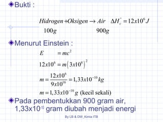 + ® D ° = 
c Hidrogen Oksigen Air H x J 
g g 
100 900 
2 
E = 
mc 
x 6 = 
m ( x 
8 ) 
2 
m x x kg 
12 10 3 10 
6 
12 10 1,33 10 
- 
10 
9 10 
1,33 10 (kecil sekali) 
= = 
16 
= 
- 
10 
m x g 
By LB & DW_Kimia ITB 
Bukti : 
Menurut Einstein : 
12 106 
x 
Pada pembentukkan 900 gram air, 
1,33x10-10 gram diubah menjadi energi 
 
