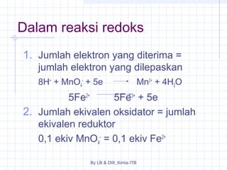 Dalam reaksi redoks 
1. Jumlah elektron yang diterima = 
jumlah elektron yang dilepaskan 
8H+ + MnO4 
- + 5e Mn2+ + 4H2O 
5Fe2+ 5Fe3+ + 5e 
2. Jumlah ekivalen oksidator = jumlah 
ekivalen reduktor 
0,1 ekiv MnO4 
- = 0,1 ekiv Fe2+ 
By LB & DW_Kimia ITB 
 